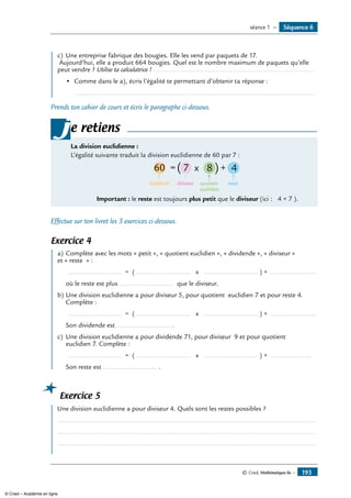 c)	 Une entreprise fabrique des bougies. Elle les vend par paquets de 17.
Aujourd’hui, elle a produit 664 bougies. Quel est le nombre maximum de paquets qu’elle
peut vendre ? Utilise ta calculatrice !..............................................................................................
•	 Comme dans le a), écris l’égalité te permettant d’obtenir ta réponse :
	 ..................................................................................................................................
Prends ton cahier de cours et écris le paragraphe ci-dessous.
La division euclidienne :
l’égalité suivante traduit la division euclidienne de 60 par 7 :
60 = 7 x 8 + 4
dividende diviseur quotient
euclidien
resresesteeeee
( )
	 Important : le reste est toujours plus petit que le diviseur (ici : 4  7 ).
je retiens
Effectue sur ton livret les 3 exercices ci-dessous.
Exercice 4
	 a)	Complète avec les mots « petit », « quotient euclidien », « dividende », « diviseur »
et « reste » :
	 ............................. = ( ............................. x ............................. ) + ........................
	 où le reste est plus ............................. que le diviseur.
b)	Une division euclidienne a pour diviseur 5, pour quotient euclidien 7 et pour reste 4.
Complète :
	 ............................. = ( ............................. x ............................. ) + ........................
	 Son dividende est ............................. .
c)	 Une division euclidienne a pour dividende 71, pour diviseur 9 et pour quotient
euclidien 7. Complète :
	 ............................. = ( ............................. x ............................. ) + ......................
	 Son reste est ............................. .
Exercice 5
	 Une division euclidienne a pour diviseur 4. Quels sont les restes possibles ?
...........................................................................................................................................
...........................................................................................................................................
...........................................................................................................................................
Séquence 6séance 1 —
© Cned, Mathématiques 6e — 193
© Cned – Académie en ligne
 