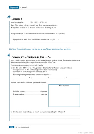 Exercice 6
	 Voici une égalité : 	 375 = ( 21 x 17 ) + 18
Sans faire aucun calcul, réponds aux deux questions suivantes :
1-	Quel est le reste de la division euclidienne de 375 par 21?
	 .....................................................................................................................................
2-	a)	 Est-ce que 18 est le reste de la division euclidienne de 375 par 17 ?
	 .....................................................................................................................................
b)	Quel est le reste de la division euclidienne de 375 par 17 ?
	 .....................................................................................................................................
Voici pour finir cette séance un exercice que tu vas effectuer directement sur ton livret.
Exercice 7 : « Combien de fois … ? »
	 Pour confectionner les costumes de ses élèves pour un gala de danse, Éléonore a commandé
98 m de tissu indien bleu. Pour chaque costume, il faut 3 m.
Combien de costumes pourra-t-elle coudre ?....................................
a)	Un des amis d’Eléonore, Jules, propose de chercher en faisant uniquement des
multiplications et des additions (comme dans l’exercice 2).
Combien de costumes pourra-t-elle coudre ?
	 Écris l’égalité te permettant d’obtenir ta réponse :
	 ............................. = ( ............................. x .............................) + .........................
.
b)	Une autre amie, Ludivine, pose une division.
		 Pose la division
	 Ludivine trouve ............................ costumes.
	 Il restera alors ................................. de tissu.
c)	 Quelle est la méthode qui te paraît la plus rapide et la plus efficace ?
...........................................................................................................................................
...........................................................................................................................................
Séquence 6 — séance 1
— © Cned, Mathématiques 6e194
© Cned – Académie en ligne
 