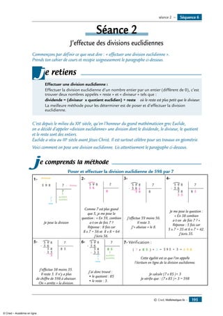 Séance 2
J’effectue des divisions euclidiennes
Commençons par définir ce que veut dire : « effectuer une division euclidienne ».
Prends ton cahier de cours et recopie soigneusement le paragraphe ci-dessous.
Effectuer une division euclidienne :
Effectuer la division euclidienne d’un nombre entier par un entier (différent de 0), c’est
trouver deux nombres appelés « reste » et « diviseur » tels que :
dividende = (diviseur x quotient euclidien) + reste où le reste est plus petit que le diviseur.
La meilleure méthode pour les déterminer est de poser et d’effectuer la division
euclidienne.
je retiens
C’est depuis le milieu du XXe
siècle, qu’en l’honneur du grand mathématicien grec Euclide,
on a décidé d’appeler «division euclidienne» une division dont le dividende, le diviseur, le quotient
et le reste sont des entiers.
Euclide a vécu au IIIe
siècle avant Jésus-Christ. Il est surtout célèbre pour ses travaux en géométrie.
Voici comment on pose une division euclidienne. Lis attentivement le paragraphe ci-dessous.
je comprends la méthode
Poser et effectuer la division euclidienne de 598 par 7
1-	
5 9 8 7 diviseur
quotient
euclidien
resresesteeeee
?
?
dividende 2-	
5
5
9
6
8 7
8
3-
5
5-
9
6
3 8
8 7
8
4-
5
5-
9
6
3
3
8
5
8 7
8 5
Je pose la division
Comme 7 est plus grand
que 5, je me pose la
question : « En 59, combien
a-t-on de fois 7 ?
Réponse : 8 fois car
8 x 7 = 56 et 8 x 8 = 64
J’écris 56.
J’effectue 59 moins 56.
Il reste 3.
J’« abaisse » le 8.
Je me pose la question :
« En 38 combien
a-t-on de fois 7 ? »
Réponse : 5 fois car
5 x 7 = 35 et 6 x 7 = 42.
J’écris 35.
5-	 5
5-
-
9
6
3
3
8
5
3
8 7
8 5
6-	 5
5-
-
9
6
3
3
8
5
3
8 7
8 5
quotient
euclidien
resteeeee
7- Vérification :
	 5 93 8=( )7 x +8 5 5 9 5 + 3 =
Cette égalité est ce que l’on appelle
l’écriture en ligne de la division euclidienne.
J’effectue 38 moins 35.
Il reste 3. Il n’y a plus
de chiffre de 598 à abaisser.
on « arrête » la division.
J’ai donc trouvé :
• le quotient : 85
• le reste : 3.
Je calcule (7 x 85 )+ 3
Je vérifie que : (7 x 85 )+ 3 = 598
Séquence 6séance 2 —
© Cned, Mathématiques 6e — 195
© Cned – Académie en ligne
 