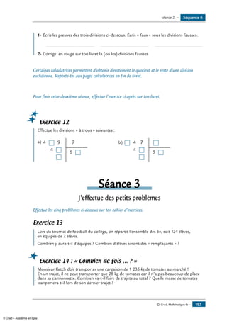 1-	Écris les preuves des trois divisions ci-dessous. Écris « faux » sous les divisions fausses.
	 ......................................... 	 ......................................... 	 .........................................
2-	Corrige en rouge sur ton livret la (ou les) divisions fausses.
Certaines calculatrices permettent d’obtenir directement le quotient et le reste d’une division
euclidienne. Reporte-toi aux pages calculatrices en fin de livret.
Pour finir cette deuxième séance, effectue l’exercice ci-après sur ton livret.
Exercice 12
	 Effectue les divisions « à trous » suivantes :
a) 	4
4
9 7
6
b) 	 4
4
7
8
Séance 3
J’effectue des petits problèmes
Effectue les cinq problèmes ci-dessous sur ton cahier d’exercices.
Exercice 13
	 Lors du tournoi de football du collège, on répartit l’ensemble des 6e, soit 124 élèves,
en équipes de 7 élèves.
Combien y aura-t-il d’équipes ? Combien d’élèves seront des « remplaçants » ?
Exercice 14 : « Combien de fois … ? »
	 Monsieur Ketch doit transporter une cargaison de 1 235 kg de tomates au marché !
En un trajet, il ne peut transporter que 28 kg de tomates car il n’a pas beaucoup de place
dans sa camionnette. Combien va-t-il faire de trajets au total ? Quelle masse de tomates
tranportera-t-il lors de son dernier trajet ?
Séquence 6séance 2 —
© Cned, Mathématiques 6e — 197
© Cned – Académie en ligne
 