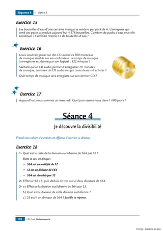 Exercice 15
	 Les bouteilles d’eau d’une certaine marque se vendent par pack de 6. L’entreprise qui
vend ces packs a produit aujourd’hui 4 578 bouteilles. Combien de packs d’eau peut-elle
constituer ? Combien restera-t-il de bouteilles d’eau ?
Exercice 16
	 Louis voudrait graver sur des CD audio les 180 morceaux 	
de musique stockés sur son ordinateur. Le temps de musique
à enregistrer est donné par son logiciel : 922 minutes !
Sachant qu’un CD audio permet d’enregistrer 79 minutes
de musique, combien de CD audio vierges Louis devra-t-il acheter ?
Quel temps de musique sera enregistré sur son dernier CD ?
Exercice 17
	 Aujourd’hui, nous sommes un mercredi. Quel jour serons-nous dans 1 000 jours ?
Séance 4
Je découvre la divisibilité
Prends ton cahier d’exercices et effectue l’exercice ci-dessous.
Exercice 18
	 1-	Quel est le reste de la division euclidienne de 564 par 12 ?
Dans ce cas, on dit que :
•	 564 est un multiple de 12
•	 12 est un diviseur de 564
•	 564 est divisible par 12
2-	Effectue 94 x 6, puis déduis de ton calcul deux diviseurs de 564.
3-	a)	Effectue la division euclidienne de 564 par 23.
b)	Quel est le diviseur de cette division euclidienne ?
c)	 23 est-il un diviseur de 564 ? Justifie ta réponse.
Séquence 6 — séance 3
— © Cned, Mathématiques 6e198
© Cned – Académie en ligne
 