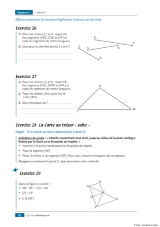 Effectue maintenant les exercices d’application ci-dessous sur ton livret.
Exercice 26
1-	Place les milieux I, J et K respectifs 	
F
C
A
D
B
Edes segments [AB], [CD] et [EF] et
code les segments de même longueur.
2-	Que peux-tu dire des points I, J et K ?
.....................................................................
.....................................................................
Exercice 27
1- Place les milieux I, J et K respectifs 	
L
M
Ndes segments [NL], [MN] et [ML] et
code les segments de même longueur.
2- Trace les droites (IM), puis (JL) et
enfin (KN).
3- Que remarques-tu ? ..............................
................................................................
................................................................
Exercice 28 La Carte au trésor – suite –
Rappel : Tu te trouves au Ravin représenté par le point R.
Indication du pirate : « Marche maintenant tout droit jusqu’au milieu de la piste rectiligne
limitée par le Ravin et la Pyramide de Mathie. »
•	 Nomme P le point représentant la Pyramide de Mathie.
•	 Trace le segment [RP].
•	 Place le milieu U du segment [RP]. Pour cela, mesure la longueur de ce segment.
Rejoignons maintenant le point U pour poursuivre notre recherche.
Exercice 29
Dans la figure ci-contre :	
A
B
C
D
F
E
•	 AB = BC = CD = DA
•	 CE = CF
•	 C ∉ [AF]
Séquence 1 — séance 5
— © Cned, Mathématiques 6e20
© Cned – Académie en ligne
 