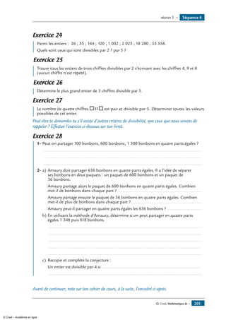 © Cned, Mathématiques 6e — 201
Exercice 24
	 Parmi les entiers : 26 ; 35 ; 144 ; 120 ; 1 002 ; 2 025 ; 18 280 ; 55 558.
	 Quels sont ceux qui sont divisibles par 2 ? par 5 ?
Exercice 25
	 Trouve tous les entiers de trois chiffres divisibles par 2 s’écrivant avec les chiffres 4, 9 et 8
(aucun chiffre n’est répété).
Exercice 26
	 Détermine le plus grand entier de 3 chiffres divisible par 5.
Exercice 27
	 Le nombre de quatre chiffres ®31® est pair et divisible par 5. Déterminer toutes les valeurs
possibles de cet entier.
Peut-être te demandes-tu s’il existe d’autres critères de divisibilité, que ceux que nous venons de
rappeler ? Effectue l’exercice ci-dessous sur ton livret.
Exercice 28
	 1-	Peut-on partager 100 bonbons, 600 bonbons, 1 300 bonbons en quatre parts égales ?
.....................................................................................................................................
.....................................................................................................................................
.....................................................................................................................................
2-	a)	Amaury doit partager 636 bonbons en quatre parts égales. Il a l’idée de séparer
	 ses bonbons en deux paquets : un paquet de 600 bonbons et un paquet de
	 36 bonbons.
	 Amaury partage alors le paquet de 600 bonbons en quatre parts égales. Combien
met-il de bonbons dans chaque part ? ......................................................................
	 Amaury partage ensuite le paquet de 36 bonbons en quatre parts égales. Combien
met-il de plus de bonbons dans chaque part ?............................................................
	 Amaury peut-il partager en quatre parts égales les 636 bonbons ? .............................
b)	En utilisant la méthode d’Amaury, détermine si on peut partager en quatre parts
égales 1 348 puis 618 bonbons.
	 .................................................................................................................................
	 .................................................................................................................................
	 .................................................................................................................................
	 .................................................................................................................................
	 .................................................................................................................................
c)	 Recopie et complète la conjecture :
	 Un entier est divisible par 4 si ....................................................................................
	 .................................................................................................................................
Avant de continuer, note sur ton cahier de cours, à la suite, l’encadré ci-après.
Séquence 6séance 5 —
© Cned – Académie en ligne
 