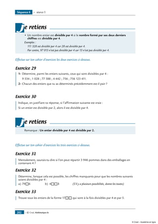 — © Cned, Mathématiques 6e202
•	Un nombre entier est divisible par 4 si le nombre formé par ses deux derniers
chiffres est divisible par 4.
Exemples :
	 111 328 est divisible par 4 car 28 est divisible par 4.
	 Par contre, 97 013 n’est pas divisible par 4 car 13 n’est pas divisible par 4.
je retiens
Effectue sur ton cahier d’exercices les deux exercices ci-dessous.
Exercice 29
	 1-	Détermine, parmi les entiers suivants, ceux qui sont divisibles par 4 :
	 9 534 ; 1 028 ; 77 588 ; 4 442 ; 756 ; 756 123 411.
2-	Chacun des entiers que tu as déterminés précédemment est-il pair ?
Exercice 30
	 Indique, en justifiant ta réponse, si l’affirmation suivante est vraie :
Si un entier est divisible par 2, alors il est divisible par 4.
Remarque : Un entier divisible par 4 est divisible par 2.
je retiens
Effectue sur ton cahier d’exercices les trois exercices ci-dessous.
Exercice 31
	 Mentalement, saurais-tu dire si l’on peut répartir 3 946 pommes dans des emballages en
contenant 4 ?
Exercice 32
	 Détermine, lorsque cela est possible, les chiffres manquants pour que les nombres suivants
soient divisibles par 4 :
a)	79®6	 b)	 4®®3	 (S’il y a plusieurs possibilités, donne-les toutes)
Exercice 33
	 Trouve tous les entiers de la forme 17®® qui sont à la fois divisibles par 4 et par 5.
Séquence 6 — séance 5
© Cned – Académie en ligne
 