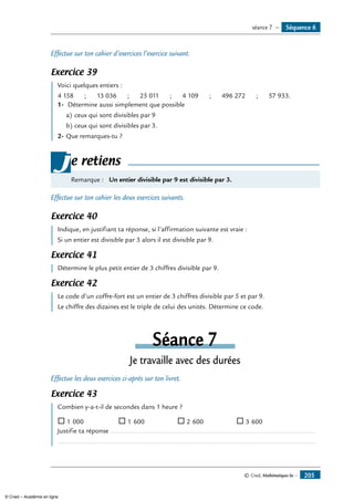 © Cned, Mathématiques 6e — 205
Effectue sur ton cahier d’exercices l’exercice suivant.
Exercice 39
	 Voici quelques entiers :
4 158 ; 13 036 ; 25 011 ; 4 109 ; 496 272 ; 57 933.
1-	 Détermine aussi simplement que possible
a)	ceux qui sont divisibles par 9		
b)	ceux qui sont divisibles par 3.
2-	Que remarques-tu ?
Remarque : Un entier divisible par 9 est divisible par 3.
je retiens
Effectue sur ton cahier les deux exercices suivants.
Exercice 40
	 Indique, en justifiant ta réponse, si l’affirmation suivante est vraie :
Si un entier est divisible par 3 alors il est divisible par 9.
Exercice 41
	 Détermine le plus petit entier de 3 chiffres divisible par 9.
Exercice 42
	 Le code d’un coffre-fort est un entier de 3 chiffres divisible par 5 et par 9.
Le chiffre des dizaines est le triple de celui des unités. Détermine ce code.
Séance 7
Je travaille avec des durées
Effectue les deux exercices ci-après sur ton livret.
Exercice 43
	 Combien y-a-t-il de secondes dans 1 heure ?
® 1 000 ® 1 600 ® 2 600 ® 3 600
Justifie ta réponse .............................................................................................................. 	
..........................................................................................................................................
Séquence 6séance 7 —
© Cned – Académie en ligne
 