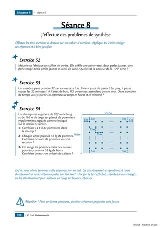— © Cned, Mathématiques 6e208
Séquence 6 — séance 8
Séance 8
J’effectue des problèmes de synthèse
Effectue les trois exercices ci-dessous sur ton cahier d’exercices. Applique-toi à bien rédiger
tes réponses et à bien justifier.
Exercice 52
	 Mélanie se fabrique un collier de perles. Elle enfile une perle verte, deux perles jaunes, une
perle rouge, trois perles jaunes et ainsi de suite. Quelle est la couleur de la 109e
perle ?
Exercice 53
	 Un autobus peut prendre 37 personnes à la fois. Il vient juste de partir ! En plus, il passe
toutes les 23 minutes ! À l’arrêt de bus, 112 personnes attendent devant moi. Dans combien
de temps vais-je partir (tu exprimeras ce temps en heures et en minutes) ?
Exercice 54
	 Un champ rectangulaire de 207 m de long
5m 5m
5m6m
207m
166m 13m
13m
6m5met de 166 m de large est planté de pommiers
régulièrement espacés comme indiqué
sur le dessin ci-contre.
1-	Combien y a-t-il de pommiers dans
le champ ?
2-	Chaque arbre produit 45 kg de pommes.
Combien de kilos de pommes va-t-on
récolter ?
3-	On range les pommes dans des caisses
pouvant contenir 38 kg de fruits.
Combien devra-t-on prévoir de caisses ?
Enfin, nous allons terminer cette séquence par un test. Lis attentivement les questions et coche
directement la ou les réponses justes sur ton livret. Une fois le test effectué, reporte-toi aux corrigés,
lis-les attentivement puis entoure en rouge les bonnes réponses.
	Attention ! Pour certaines questions, plusieurs réponses proposées sont justes.
© Cned – Académie en ligne
 