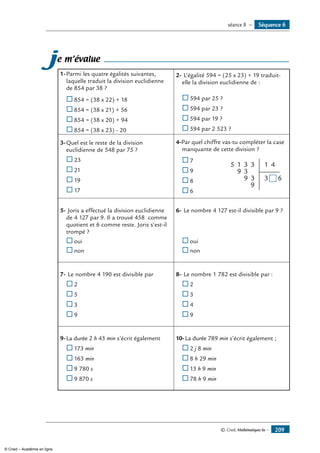 © Cned, Mathématiques 6e — 209
je m’évalue
1-	Parmi les quatre égalités suivantes,
laquelle traduit la division euclidienne
de 854 par 38 ?
®	854 = (38 x 22) + 18
®	854 = (38 x 21) + 56
®	854 = (38 x 20) + 94
®	854 = (38 x 23) - 20
2-	L’égalité 594 = (25 x 23) + 19 traduit-
elle la division euclidienne de :
®	594 par 25 ?
®	594 par 23 ?
®	594 par 19 ?
®	594 par 2 523 ?
3-	Quel est le reste de la division
euclidienne de 548 par 75 ?
®	23
®	21
®	19
®	17
4-Par quel chiffre vas-tu compléter la case
manquante de cette division ?
®	7	
1
9
9
9
5
3
3 3
3
1 4
3 6
®	9
®	8
®	6
5-	Joris a effectué la division euclidienne
de 4 127 par 9. Il a trouvé 458 comme
quotient et 6 comme reste. Joris s’est-il
trompé ?
®	oui
®	non
6-	Le nombre 4 127 est-il divisible par 9 ?
®	oui
®	non
7-	Le nombre 4 190 est divisible par
®	2
®	5
®	3
®	9
8-	Le nombre 1 782 est divisible par :
®	2
®	3
®	4
®	9
9-	La durée 2 h 43 min s’écrit également
®	173 min
®	163 min
®	9 780 s
®	9 870 s
10-	La durée 789 min s’écrit également ;
®	2 j 8 min
®	8 h 29 min
®	13 h 9 min
®	78 h 9 min
Séquence 6séance 8 —
© Cned – Académie en ligne
 