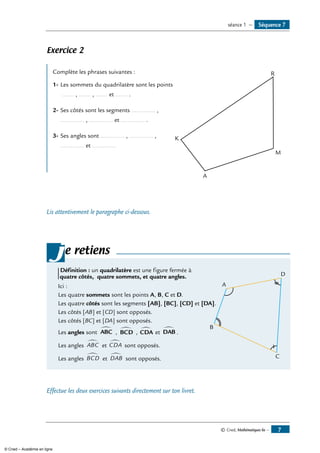 Séquence 7séance 1 —
© Cned, Mathématiques 6e — 
Exercice 2
Complète les phrases suivantes :	
K
M
R
A
1- 	Les sommets du quadrilatère sont les points
....... , ....... , ....... et ....... .
2- 	Ses côtés sont les segments .............. ,
.............. , .............. et .............. .
3- 	Ses angles sont .............. , .............. ,
.............. et ..............
Lis attentivement le paragraphe ci-dessous.
e retiens
Définition : un quadrilatère est une figure fermée à
quatre côtés, quatre sommets, et quatre angles.
Ici :	 A
B
C
D
Les quatre sommets sont les points A, B, C et D.
les quatre côtés sont les segments [AB], [BC], [CD] et [DA].
Les côtés [AB] et [CD] sont opposés.
Les côtés [BC] et [DA] sont opposés.
Les angles sont ABC
∑
, BCD
∑
, CDA
∑
et DAB
∑
.
Les angles ABC
∑
et CDA
∑
sont opposés.
Les angles BCD
∑
et DAB
∑
sont opposés.
j
Effectue les deux exercices suivants directement sur ton livret.
© Cned – Académie en ligne
 
