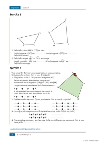 Exercice 3
	
K
R E
G T
O
U
V
1-	Colorie les côtés [KG] et [TO] en bleu.
	 Le côté opposé à [KG] est ................ .	 Le côté opposé à [TO] est ................
Colorie-les en vert.
2-	Colorie les angles KRE
∑
et OUV
∑
en orange.
	 L’angle opposé à KRE
∑
est ................ . L’angle opposé à OUV
∑
est ................ .
Colorie-les en rouge.
Exercice 4
	
P
V
R
KVoici un jardin dont les bordures constituent un quadrilatère.
Une coccinelle souhaite faire le tour de ce jardin.
1- 	Elle part du point K. Elle parcourt le segment [KV].
Arrivée au point V, elle continue son parcours
exactement sur les segments [VR] puis [RP], puis [PK].
On peut résumer son chemin de la façon suivante :
K Ë ..... Ë ..... Ë ..... Ë K
Si elle avait fait le tour toujours en partant de K
mais dans l’autre sens, son chemin aurait été :
K Ë ..... Ë ..... Ë ..... Ë K
2-	Quelles sont les six autres façons possibles de faire le tour de ce jardin ?
	 ..... Ë ..... Ë ..... Ë ..... Ë .....	 ...... Ë ..... Ë ..... Ë ..... Ë .....
	 ..... Ë ..... Ë ..... Ë ..... Ë .....	 ...... Ë ..... Ë ..... Ë ..... Ë .....
	 ..... Ë ..... Ë ..... Ë ..... Ë .....	 ...... Ë ..... Ë ..... Ë ..... Ë .....
3-	Les trajets suivants permettent-ils de faire le tour du jardin ? (OUI ou NON)
		 K Ë R Ë V Ë P Ë K	 .....................
		 K Ë P Ë V Ë R Ë K	 .....................
4-	Pour conclure, combien y a-t-il au total de façons différentes permettant de faire le tour
de ce jardin ? ................................ .
Lis attentivement le paragraphe ci-après.
Séquence 7 — séance 1
— © Cned, Mathématiques 6e
© Cned – Académie en ligne
 