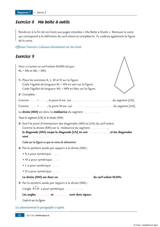 Exercice 8 Ma boîte à outils
	
Rends-toi à la fin de ton livret aux pages intitulées « Ma Boîte à Outils ». Retrouve la carte
qui correspond à la définition du cerf-volant et complète-la. Tu coderas également la figure
de la carte.
Effectue l’exercice ci-dessous directement sur ton livret.
Exercice 9
	
Voici ci-contre un cerf-volant KLMN tel que : 	
KL = KN et ML = MN.
1-	Place les sommets K, L, M et N sur la figure.
Code l’égalité de longueur KL = KN en vert sur la figure.
Code l’égalité de longueur ML = MN en bleu sur la figure.
2-	Complète :
Comme ........ = ........ , le point K est sur ............................................... du segment [LN].
Comme ........ = ........ , le point M est sur ............................................... du segment [LN].
La droite (KM) est donc la médiatrice du segment ..................
Trace le segment [LN] et la droite (KM).
3-	Soit I le point d’intersection des diagonales (KM) et (LN) du cerf-volant.
Comme la droite (KM) est la médiatrice du segment .................. ,
la diagonale (KM) coupe la diagonale [LN] en son ....................... , et les diagonales
sont ....................... .
	 Code sur la figure ce que tu viens de démontrer.
4-	Par la symétrie axiale par rapport à la droite (KM) :
• K a pour symétrique .........
• M a pour symétrique .........
• L a pour symétrique .........
• N a pour symétrique .........
La droite (KM) est donc un ........................................ du cerf-volant KLMN.
5-	Par la symétrie axiale par rapport à la droite (KM) :
L’angle KLM
∑
a pour symétrique ................... .
Les angles ................ et ................ sont donc égaux.
Code-le sur la figure.
Lis attentivement le paragraphe ci-après.
Séquence 7 — séance 2
— © Cned, Mathématiques 6e12
© Cned – Académie en ligne
 