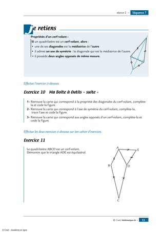 e retiens
Propriétés d’un cerf-volant :	
Si un quadrilatère est un cerf-volant, alors :
• 	une de ses diagonales est la médiatrice de l’autre
• 	il admet un axe de symétrie : la diagonale qui est la médiatrice de l’autre.
•	il possède deux angles opposés de même mesure.
j
Effectue l’exercice ci-dessous.
Exercice 10 Ma Boîte à Outils – suite –
	
1-	Retrouve la carte qui correspond à la propriété des diagonales du cerf-volant, complète-
la et code la figure.
2-	Retrouve la carte qui correspond à l’axe de symétrie du cerf-volant, complète-la,
trace l’axe et code la figure.
3-	Retrouve la carte qui correspond aux angles opposés d’un cerf-volant, complète-la et
code la figure.
Effectue les deux exercices ci-dessous sur ton cahier d’exercices.
Exercice 11
	
A
B
C
D
ELe quadrilatère ABCD est un cerf-volant.
Démontre que le triangle ADE est équilatéral.
Séquence 7séance 2 —
© Cned, Mathématiques 6e — 13
© Cned – Académie en ligne
 