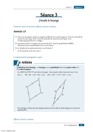 © Cned, Mathématiques 6e — 15
Séance 3
J’étudie le losange
Prends ton cahier d’exercices et effectue l’exercice ci-dessous.
Exercice 15
	
1-	Trace sur du papier calque un segment [AB] de 6,5 cm de longueur. Trace le cercle Ω de
centre A et de rayon 4 cm. Trace le cercle Ω’ de centre B et de rayon 4 cm.
La lettre grecque Ω se lit « oméga ».
2-	Les deux cercles se coupent aux points M et N. Trace le quadrilatère AMBN.
Démontre que ce quadrilatère est un cerf-volant.
3-	a) 	Quelle est la particularité de ce cerf-volant ?
b)	Te souviens-tu de son nom ?
Lis attentivement le paragraphe ci-après.
e retiens
Définition d’un losange : un losange est un quadrilatère dont les quatre côtés ont
la même longueur.
Ici, ABCD et A’B’C’D’ sont deux losanges : leurs quatre côtés mesurent tous 3 cm.
On a : 	 AB = BC = CD = DA = 3 cm	 A’B’ = B’C’ = C’D’ = D’A’ = 3 cm
	 A
B
C
D
	
B'
A'
C'
D'
On remarque ci-dessus que des losanges peuvent avoir des côtés de même longueur et ne pas être
superposables.
j
Effectue l’exercice ci-dessous.
Séquence 7séance 3 —
© Cned – Académie en ligne
 