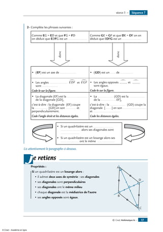 © Cned, Mathématiques 6e — 17
	
2-	Complète les phrases suivantes :
Comme EG = ED et que FG = FD
on déduit que EDFG est un ......................
Comme GE = GF et que DE = DF on en
déduit que EDFG est un ......................
donc
donc
•	 (EF) est un axe de ................... •	 (GD) est un ...... de ...............
•	 Les angles ..................... EDF
∑
et EGF
∑
sont ..................
Code-le sur la figure.
•	 Les angles opposés .........
∑ et .........
∑
sont égaux.
Code-le sur la figure.
•	 La diagonale (EF) est la ........................
de la diagonale [GD],
c’est-à-dire : la diagonale (EF) coupe
la ............... [GD] en son ............ et
perpendiculairement.
Code l’angle droit et les distances égales.
•	 La .................. (GD) est la ..................
de la ..................EF],
c’est-à-dire : la .................. (GD) coupe la
diagonale [.......] en son ...........................
et ...............................
Code les distances égales.
•	 Si un quadrilatère est un .......................
....................... alors ses diagonales sont
......................
•	 Si un quadrilatère est un losange alors ses
..................... ont le même ....................
Lis attentivement le paragraphe ci-dessous.
e retiens
Propriétés :
Si un quadrilatère est un losange alors : 	
D
A
B
C
• il admet deux axes de symétrie : ses diagonales
• ses diagonales sont perpendiculaires
• ses diagonales ont le même milieu
• chaque diagonale est la médiatrice de l’autre
• ses angles opposés sont égaux.
j
Séquence 7séance 3 —
© Cned – Académie en ligne
 