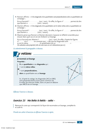 © Cned, Mathématiques 6e — 19
	
1-	Romain affirme : « Si les diagonales d’un quadrilatère sont perpendiculaires alors ce quadrilatère est
un losange ».
	 Es-tu d’accord ? ................... (oui / non). En effet, la figure n° ............. permet de dire
que Romain a ................... (tort / raison).
2-	Damien affirme : « Si les diagonales d’un quadrilatère ont le même milieu alors ce quadrilatère est
un losange ».
	 Es-tu d’accord ? ................... (oui / non). En effet, la figure n° ............. permet de dire
que Damien a ................... (tort / raison).
3-	Maxime pense que Romain et Damien devraient s’associer et réfléchir ensemble pour
trouver dans quel cas on est sûr d’obtenir un losange.
	 Es-tu d’accord avec Maxime ? ................... (oui / non). En effet, d’après les figures
n°.......... et n° .......... on constate que : « dès que les diagonales sont ............................
et ont le même ......................, le quadrilatère est un ........................... . »
On admettra cette propriété (elle est vraie mais on ne le démontrera pas ici).
Lis attentivement le paragraphe ci-dessous.
e retiens
Je reconnais un losange 	
D
A
B
C
Propriété :
	 Si un quadrilatère a ses diagonales qui :
	 • ont le même milieu
et	
	 • sont perpendiculaires,
	 alors ce quadrilatère est un losange.
	 Ici, d’après le codage, les diagonales [AC] et [BD]
sont perpendiculaires et leur point commun est
le milieu de chacune d’elles, donc on peut en déduire
que ABCD est un losange.
j
Effectue l’exercice ci-dessous.
Exercice 23 Ma Boîte à Outils – suite –
	
Retrouve la carte qui correspond à la façon de reconnaître un losange, complète-la
et code-la.
Prends ton cahier d’exercices et effectue l’exercice ci-après.
Séquence 7séance 3 —
© Cned – Académie en ligne
 