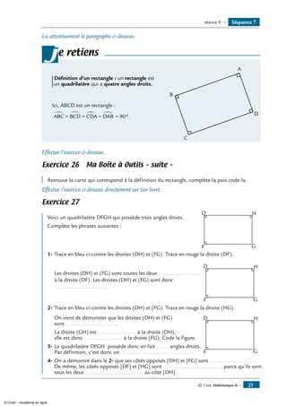 © Cned, Mathématiques 6e — 21
Lis attentivement le paragraphe ci-dessous.
e retiens
	 A
D
B
C
Définition d’un rectangle : un rectangle est
un quadrilatère qui a quatre angles droits.
Ici, ABCD est un rectangle :
∑
= 90°.ABC = BCD = CDA = DAB
∑ ∑∑
j
Effectue l’exercice ci-dessous.
Exercice 26 Ma Boîte à Outils – suite –
	
Retrouve la carte qui correspond à la définition du rectangle, complète-la puis code-la.
Effectue l’exercice ci-dessous directement sur ton livret.
Exercice 27
	 D H
F G
Voici un quadrilatère DFGH qui possède trois angles droits.
Complète les phrases suivantes :
1-	Trace en bleu ci-contre les droites (DH) et (FG). Trace en rouge la droite (DF).
		 D H
F G
	 Les droites (DH) et (FG) sont toutes les deux ............................
à la droite (DF). Les droites (DH) et (FG) sont donc
................................ .
2-	Trace en bleu ci-contre les droites (DH) et (FG). Trace en rouge la droite (HG).
	 On vient de démontrer que les droites (DH) et (FG) 	 D H
F G
sont ................................ .
	 La droite (GH) est ......................... à la droite (DH),
elle est donc ......................... à la droite (FG). Code la figure.
3-	Le quadrilatère DFGH possède donc en fait ........ angles droits.
Par définition, c’est donc un ................................................. .
4-	On a démontré dans le 2- que ses côtés opposés [DH] et [FG] sont .............................. .
De même, les côtés opposés [DF] et [HG] sont ...................................... parce qu’ils sont
tous les deux ...................................... au côté [DH].
Séquence 7séance 4 —
© Cned – Académie en ligne
 