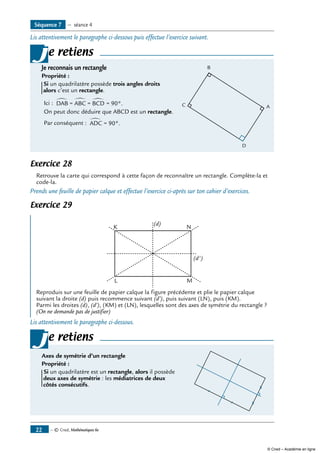 — © Cned, Mathématiques 6e22
Lis attentivement le paragraphe ci-dessous puis effectue l’exercice suivant.
e retiens
Je reconnais un rectangle	
Propriété :
Si un quadrilatère possède trois angles droits
alors c’est un rectangle.
Ici : ∑
= 90°.DAB = ABC = BCD
∑ ∑
On peut donc déduire que ABCD est un rectangle.
Par conséquent : ∑
= 90°.ADC
j
Exercice 28
Retrouve la carte qui correspond à cette façon de reconnaître un rectangle. Complète-la et
code-la.
Prends une feuille de papier calque et effectue l’exercice ci-après sur ton cahier d’exercices.
Exercice 29
	
K
(d)
(d')
N
L M
Reproduis sur une feuille de papier calque la figure précédente et plie le papier calque
suivant la droite (d) puis recommence suivant (d’), puis suivant (LN), puis (KM).
Parmi les droites (d), (d’), (KM) et (LN), lesquelles sont des axes de symétrie du rectangle ?
(On ne demande pas de justifier)
Lis attentivement le paragraphe ci-dessous.
e retiens
Axes de symétrie d’un rectangle	
Propriété :
Si un quadrilatère est un rectangle, alors il possède
deux axes de symétrie : les médiatrices de deux
côtés consécutifs.
j
Séquence 7 — séance 4
B
C
D
A
© Cned – Académie en ligne
 