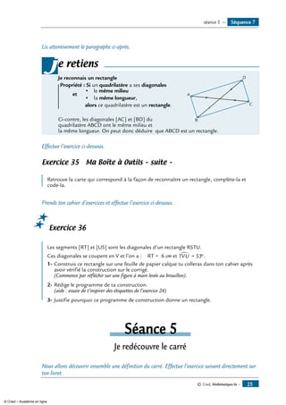 © Cned, Mathématiques 6e — 25
Lis attentivement le paragraphe ci-après.
e retiens
Je reconnais un rectangle	
A
B
C
D
Propriété : Si un quadrilatère a ses diagonales
			 •	 le même milieu
	
et
	 •	 la même longueur,
				 alors ce quadrilatère est un rectangle.
Ci-contre, les diagonales [AC] et [BD] du
quadrilatère ABCD ont le même milieu et
la même longueur. On peut donc déduire que ABCD est un rectangle.
j
Effectue l’exercice ci-dessous.
Exercice 35 Ma Boîte à Outils – suite –
	
Retrouve la carte qui correspond à la façon de reconnaître un rectangle, complète-la et
code-la.
Prends ton cahier d’exercices et effectue l’exercice ci-dessous.
Exercice 36
Les segments [RT] et [US] sont les diagonales d’un rectangle RSTU.
Ces diagonales se coupent en V et l’on a : RT = 6 cm et TVU∑ = °53 .
1-	Construis ce rectangle sur une feuille de papier calque tu colleras dans ton cahier après
avoir vérifié la construction sur le corrigé.
(commence par réfléchir sur une figure à main levée au brouillon).
2-	Rédige le programme de ta construction.
(aide : essaie de t’inspirer des étiquettes de l’exercice 24)
3-	Justifie pourquoi ce programme de construction donne un rectangle.
Séance 5
Je redécouvre le carré
Nous allons découvrir ensemble une définition du carré. Effectue l’exercice suivant directement sur
ton livret.
Séquence 7séance 5 —
© Cned – Académie en ligne
 
