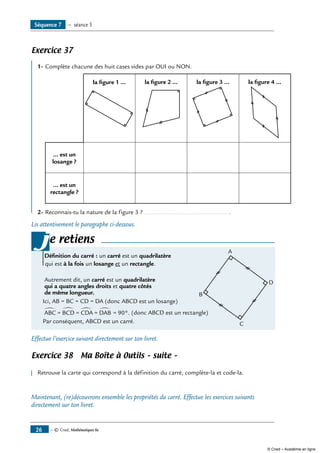 — © Cned, Mathématiques 6e26
Exercice 37
	
1-	Complète chacune des huit cases vides par OUI ou NON.
la figure 1 ... la figure 2 ... la figure 3 ... la figure 4 ...
... est un
losange ?
... est un
rectangle ?
2-	Reconnais-tu la nature de la figure 3 ? ................................................. .
Lis attentivement le paragraphe ci-dessous.
e retiens
définition du carré : un carré est un quadrilatère	
A
B
C
D
qui est à la fois un losange et un rectangle.
Autrement dit, un carré est un quadrilatère
qui a quatre angles droits et quatre côtés
de même longueur.
Ici, AB = BC = CD = DA (donc ABCD est un losange)
∑
= 90°.ABC = BCD = CDA = DAB
∑ ∑∑ (donc ABCD est un rectangle)
Par conséquent, ABCD est un carré.
j
Effectue l’exercice suivant directement sur ton livret.
Exercice 38 Ma Boîte à Outils – suite –
	
Retrouve la carte qui correspond à la définition du carré, complète-la et code-la.
Maintenant, (re)découvrons ensemble les propriétés du carré. Effectue les exercices suivants
directement sur ton livret.
Séquence 7 — séance 5
© Cned – Académie en ligne
 