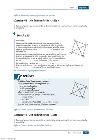 © Cned, Mathématiques 6e — 29
Effectue les exercices suivants directement sur ton livret.
Exercice 44 Ma Boîte à Outils – suite –
	
Retrouve la carte qui correspond à la deuxième façon de reconnaître un carré, complète-la
et code-la.
Exercice 45
	
E
F
G
H
Complète :
Les diagonales de ce quadrilatère sont perpendiculaires et
ont le même milieu. D’après la propriété : « si les diagonales
d’un quadrilatère sont perpendiculaires et ont le même milieu,
alors ce quadrilatère est un ........................ », on déduit que
EFGH est un ................................ .
Les diagonales de ce quadrilatère ont, de plus la même longueur.
D’après la propriété : « si les diagonales d’un quadrilatère ont
la même longueur et ont le même milieu, alors ce quadrilatère
est un ........................ », on déduit que EFGH est un ................................ .
Ce quadrilatère est donc un ..................... et un ..........................
D’après la définition : « un quadrilatère qui est à la fois un rectangle et un losange est
un ....................... », on peut affirmer que EFGH est un ................................... .
Lis attentivement le paragraphe ci-dessous.
e retiens
Troisième façon de reconnaître un carré 	
A
D
C
B
Si un quadrilatère a ses diagonales qui :
• sont perpendiculaires
• ont le même milieu
• et ont la même longueur
alors ce quadrilatère est un carré.
Ici, les diagonales [AC] et [BD] sont telles que :
	 •	 (AC) ⊥ (BD) ,
	 •	 AC = BD
	 •	 les segments [AC] et [BD] ont le même milieu,
donc on peut en déduire que ABCD est un carré.
j
Effectue l’exercice suivant directement sur ton livret.
Exercice 46 Ma Boîte à Outils – suite –
	
Retrouve la carte qui correspond à la troisième façon de reconnaître un carré, complète-la
et code-la.
Effectue l’exercice suivant sur ton cahier d’exercices.
Séquence 7séance 5 —
© Cned – Académie en ligne
 