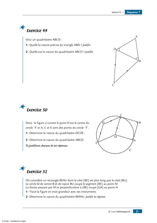 © Cned, Mathématiques 6e — 31
Exercice 49
	 A
B
C
D
Voici un quadrilatère ABCD :
1-	Quelle la nature précise du triangle ABD ? Justifie.
2-	Quelle est la nature du quadrilatère ABCD ? Justifie.
Exercice 50
	
A
O
B
C
D
E
C
Dans la figure ci-contre le point O est le centre du
cercle C et A, C et E sont des points du cercle C .
1-	Détermine la nature du quadrilatère OCDE .
2-	Détermine la nature du quadrilatère ABCO .
Tu justifieras chacune de tes réponses.
Exercice 51
	
On considère un rectangle BEAU dont le côté [BE] est plus long que le côté [BU].
Le cercle Ω de centre B et de rayon BU coupe le segment [BE] au point M.
La droite passant par M et perpendiculaire à (BE) coupe [UA] au point N.
1-	Trace la figure en vraie grandeur avec tes instruments.
2-	Détermine la nature du quadrilatère BMNU. Justifie ta réponse.
Séquence 7séance 6 —
© Cned – Académie en ligne
 
