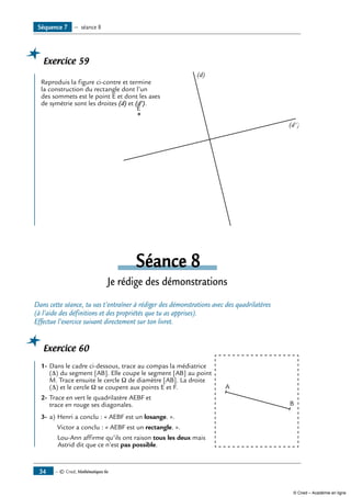 — © Cned, Mathématiques 6e34
Séquence 7 — séance 8
Exercice 59
	
E
(d)
(d')
Reproduis la figure ci-contre et termine
la construction du rectangle dont l’un
des sommets est le point E et dont les axes
de symétrie sont les droites (d) et (d’).
Séance 8
Je rédige des démonstrations
Dans cette séance, tu vas t’entraîner à rédiger des démonstrations avec des quadrilatères
(à l’aide des définitions et des propriétés que tu as apprises).
Effectue l’exercice suivant directement sur ton livret.
Exercice 60
	
A
B
1-	Dans le cadre ci-dessous, trace au compas la médiatrice
(Δ) du segment [AB]. Elle coupe le segment [AB] au point
M. Trace ensuite le cercle Ω de diamètre [AB]. La droite
(Δ) et le cercle Ω se coupent aux points E et F. 	
2-	Trace en vert le quadrilatère AEBF et
trace en rouge ses diagonales.
3-	a)	Henri a conclu : « AEBF est un losange. ».	
	 Victor a conclu : « AEBF est un rectangle. ».
	 Lou-Ann affirme qu’ils ont raison tous les deux mais
Astrid dit que ce n’est pas possible.
© Cned – Académie en ligne
 