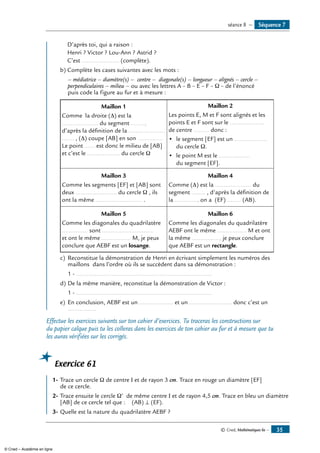 © Cned, Mathématiques 6e — 35
	 D’après toi, qui a raison :
	 Henri ? Victor ? Lou-Ann ? Astrid ?
	 C’est ...................... (complète).
b)	Complète les cases suivantes avec les mots :
	 – médiatrice – diamètre(s) – centre – diagonale(s) – longueur – alignés – cercle –
perpendiculaires – milieu – ou avec les lettres A – B – E – F – Ω – de l’énoncé
puis code la figure au fur et à mesure :
Maillon 1
Comme la droite (Δ) est la
..................... du segment ........,
d’après la définition de la .....................
....... , (Δ) coupe [AB] en son ..............
Le point ...... est donc le milieu de [AB]
et c’est le ................... du cercle Ω
Maillon 2
Les points E, M et F sont alignés et les
points E et F sont sur le ....................
de centre ......... donc :
• 	le segment [EF] est un ...................
du cercle Ω.
• 	le point M est le ..................
du segment [EF].
Maillon 3
Comme les segments [EF] et [AB] sont
deux ........................ du cercle Ω , ils
ont la même ........................... .
Maillon 4
Comme (Δ) est la ..................... du
segment ........ , d’après la définition de
la ............., on a (EF) ........ (AB).
Maillon 5
Comme les diagonales du quadrilatère
............... sont ..............................
et ont le même ................. M, je peux
conclure que AEBF est un losange.
Maillon 6
Comme les diagonales du quadrilatère
AEBF ont le même ................. M et ont
la même ................, je peux conclure
que AEBF est un rectangle.
c)	 Reconstitue la démonstration de Henri en écrivant simplement les numéros des
maillons dans l’ordre où ils se succèdent dans sa démonstration :
	 1 - ................................................................................
d)	De la même manière, reconstitue la démonstration de Victor :
	 1 - ................................................................................
e)	 En conclusion, AEBF est un .................... et un ......................... donc c’est un
.................
Effectue les exercices suivants sur ton cahier d’exercices. Tu traceras les constructions sur
du papier calque puis tu les colleras dans les exercices de ton cahier au fur et à mesure que tu
les auras vérifiées sur les corrigés.
Exercice 61
	
1-	Trace un cercle Ω de centre I et de rayon 3 cm. Trace en rouge un diamètre [EF]
de ce cercle.
2-	Trace ensuite le cercle Ω’ de même centre I et de rayon 4,5 cm. Trace en bleu un diamètre
[AB] de ce cercle tel que : (AB) ⊥ (EF).
3-	Quelle est la nature du quadrilatère AEBF ?
Séquence 7séance 8 —
© Cned – Académie en ligne
 