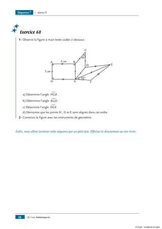— © Cned, Mathématiques 6e38
Exercice 68
1-	Observe la figure à main levée codée ci-dessous :
A B
C
40°
50°
D E
FGH
3 cm
5 cm
a) Détermine l’angle HGB
∑ .
b) Détermine l’angle BGD
∑ .
c) Détermine l’angle DGE
∑
.
d) Démontre que les points H , G et E sont alignés dans cet ordre.
2-	Construis la figure avec tes instruments de géométrie.
Enfin, nous allons terminer cette séquence par un petit test. Effectue-le directement sur ton livret.
Séquence 7 — séance 9
© Cned – Académie en ligne
 