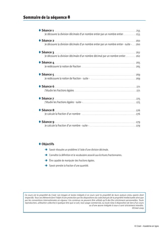 Sommaire de la séquence 8
Séance 1  .  .  .  .  .  .  .  .  .  .  .  .  .  .  .  .  .  .  .  .  .  .  .  .  .  .  .  .  .  .  .  .  .  .  .  .  .  .  .  .  .  .  .  .  .  .  .  .  .  .  .  .  .  .  .  .  .  .  .  .  .  .  .  .  .  .  .  .  .  .  .  .  .  .  .  .  .  .  .  .  .  .  .  .  .  .  .  .  .  .  .  .  .  .  .  .  .  .  . 255
Je découvre la division décimale d’un nombre entier par un nombre entier .  .  .  .  .  .  .  .  .  .  .  .  .  .  .  . 255
Séance 2  . .  .  .  .  .  .  .  .  .  .  .  .  .  .  .  .  .  .  .  .  .  .  .  .  .  .  .  .  .  .  .  .  .  .  .  .  .  .  .  .  .  .  .  .  .  .  .  .  .  .  .  .  .  .  .  .  .  .  .  .  .  .  .  .  .  .  .  .  .  .  .  .  .  .  .  .  .  .  .  .  .  .  .  .  .  .  .  .  .  .  .  .  .  .  .  .  .  . 260
Je découvre la division décimale d’un nombre entier par un nombre entier - suite - .  .  .  .  . 260
Séance 3  .  .  .  .  .  .  .  .  .  .  .  .  .  .  .  .  .  .  .  .  .  .  .  .  .  .  .  .  .  .  .  .  .  .  .  .  .  .  .  .  .  .  .  .  .  .  .  .  .  .  .  .  .  .  .  .  .  .  .  .  .  .  .  .  .  .  .  .  .  .  .  .  .  .  .  .  .  .  .  .  .  .  .  .  .  .  .  .  .  .  .  .  .  .  .  .  .  .  . 262
Je découvre la division décimale d’un nombre décimal par un nombre entier  .  .  .  .  .  .  .  .  .  .  .  . 262
Séance 4  . .  .  .  .  .  .  .  .  .  .  .  .  .  .  .  .  .  .  .  .  .  .  .  .  .  .  .  .  .  .  .  .  .  .  .  .  .  .  .  .  .  .  .  .  .  .  .  .  .  .  .  .  .  .  .  .  .  .  .  .  .  .  .  .  .  .  .  .  .  .  .  .  .  .  .  .  .  .  .  .  .  .  .  .  .  .  .  .  .  .  .  .  .  .  .  .  .  . 265
Je redécouvre la notion de fraction  .  .  .  .  .  .  .  .  .  .  .  .  .  .  .  .  .  .  .  .  .  .  .  .  .  .  .  .  .  .  .  .  .  .  .  .  .  .  .  .  .  .  .  .  .  .  .  .  .  .  .  .  .  .  .  .  .  .  .  .  .  .  .  .  .  . 265
Séance 5 .  .  .  .  .  .  .  .  .  .  .  .  .  .  .  .  .  .  .  .  .  .  .  .  .  .  .  .  .  .  .  .  .  .  .  .  .  .  .  .  .  .  .  .  .  .  .  .  .  .  .  .  .  .  .  .  .  .  .  .  .  .  .  .  .  .  .  .  .  .  .  .  .  .  .  .  .  .  .  .  .  .  .  .  .  .  .  .  .  .  .  .  .  .  .  .  .  .  .  . 269
Je redécouvre la notion de fraction - suite -  . .  .  .  .  .  .  .  .  .  .  .  .  .  .  .  .  .  .  .  .  .  .  .  .  .  .  .  .  .  .  .  .  .  .  .  .  .  .  .  .  .  .  .  .  .  .  .  .  .  .  .  .  .  .  . 269
Séance 6 . .  .  .  .  .  .  .  .  .  .  .  .  .  .  .  .  .  .  .  .  .  .  .  .  .  .  .  .  .  .  .  .  .  .  .  .  .  .  .  .  .  .  .  .  .  .  .  .  .  .  .  .  .  .  .  .  .  .  .  .  .  .  .  .  .  .  .  .  .  .  .  .  .  .  .  .  .  .  .  .  .  .  .  .  .  .  .  .  .  .  .  .  .  .  .  .  .  .  . 271
J’étudie les fractions égales . . . . . . . . . . . . . . . . . . . . . . . . . . . . . . . . . . . . . . . . . . . . . . . . . . . . . . . . . . . . . . . . . . . . . . . . . . . 271
Séance 7 .  .  .  .  .  .  .  .  .  .  .  .  .  .  .  .  .  .  .  .  .  .  .  .  .  .  .  .  .  .  .  .  .  .  .  .  .  .  .  .  .  .  .  .  .  .  .  .  .  .  .  .  .  .  .  .  .  .  .  .  .  .  .  .  .  .  .  .  .  .  .  .  .  .  .  .  .  .  .  .  .  .  .  .  .  .  .  .  .  .  .  .  .  .  .  .  .  .  .  . 275
J’étudie les fractions égales - suite - .  .  .  .  .  .  .  .  .  .  .  .  .  .  .  .  .  .  .  .  .  .  .  .  .  .  .  .  .  .  .  .  .  .  .  .  .  .  .  .  .  .  .  .  .  .  .  .  .  .  .  .  .  .  .  .  .  .  .  .  .  .  .  .  . 275
Séance 8 .  .  .  .  .  .  .  .  .  .  .  .  .  .  .  .  .  .  .  .  .  .  .  .  .  .  .  .  .  .  .  .  .  .  .  .  .  .  .  .  .  .  .  .  .  .  .  .  .  .  .  .  .  .  .  .  .  .  .  .  .  .  .  .  .  .  .  .  .  .  .  .  .  .  .  .  .  .  .  .  .  .  .  .  .  .  .  .  .  .  .  .  .  .  .  .  .  .  . 276
Je calcule la fraction d’un nombre  .  .  .  .  .  .  .  .  .  .  .  .  .  .  .  .  .  .  .  .  .  .  .  .  .  .  .  .  .  .  .  .  .  .  .  .  .  .  .  .  .  .  .  .  .  .  .  .  .  .  .  .  .  .  .  .  .  .  .  .  .  .  .  .  .  .  . 276
Séance 9 . .  .  .  .  .  .  .  .  .  .  .  .  .  .  .  .  .  .  .  .  .  .  .  .  .  .  .  .  .  .  .  .  .  .  .  .  .  .  .  .  .  .  .  .  .  .  .  .  .  .  .  .  .  .  .  .  .  .  .  .  .  .  .  .  .  .  .  .  .  .  .  .  .  .  .  .  .  .  .  .  .  .  .  .  .  .  .  .  .  .  .  .  .  .  .  .  .  .  . 279
Je calcule la fraction d’un nombre - suite - .  .  .  .  .  .  .  .  .  .  .  .  .  .  .  .  .  .  .  .  .  .  .  .  .  .  .  .  .  .  .  .  .  .  .  .  .  .  .  .  .  .  .  .  .  .  .  .  .  .  .  .  .  .  .  .  . 279









Ce cours est la propriété du Cned. Les images et textes intégrés à ce cours sont la propriété de leurs auteurs et/ou ayants droit
respectifs. Tous ces éléments font l’objet d’une protection par les dispositions du code français de la propriété intellectuelle ainsi que
par les conventions internationales en vigueur. Ces contenus ne peuvent être utilisés qu’à des fins strictement personnelles. Toute
reproduction, utilisation collective à quelque titre que ce soit, tout usage commercial, ou toute mise à disposition de tiers d’un cours
ou d’une œuvre intégrée à ceux-ci sont strictement interdits.
©Cned-2009
Objectifs
	 Savoir résoudre un problème à l’aide d’une division décimale.
	Connaître la définition et le vocabulaire associé aux écritures fractionnaires.
	être capable de manipuler des fractions égales.
	Savoir prendre la fraction d’une quantité.

© Cned – Académie en ligne
 