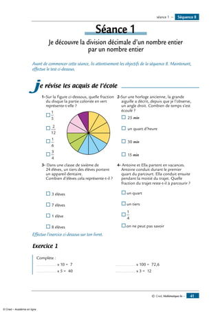 © Cned, Mathématiques 6e — 41
Séquence 8séance 1 —
Séance 1
Je découvre la division décimale d’un nombre entier
par un nombre entier
Avant de commencer cette séance, lis attentivement les objectifs de la séquence 8. Maintenant,
effectue le test ci-dessous.
je révise les acquis de l’école
1-	Sur la figure ci-dessous, quelle fraction
du disque la partie coloriée en vert
représente-t-elle ?
®	
1
5
	
®	
2
12
®	
1
6
®	
3
4
2-Sur une horloge ancienne, la grande
aiguille a décrit, depuis que je l’observe,
un angle droit. Combien de temps s’est
écoulé ?
®	 25 min
®	 un quart d’heure
®	 30 min
®	 15 min
3- Dans une classe de sixième de
24 élèves, un tiers des élèves portent
un appareil dentaire.
Combien d’élèves cela représente-t-il ?
®	3 élèves
®	7 élèves
®	1 élève
®	8 élèves
4- Antoine et Ella partent en vacances.
Antoine conduit durant le premier
quart du parcourt. Ella conduit ensuite
pendant la moitié du trajet. Quelle
fraction du trajet reste-t-il à parcourir ?
®	un quart
®	un tiers
®	
1
4
®	on ne peut pas savoir
Effectue l’exercice ci-dessous sur ton livret.
Exercice 1
Complète :
................. x 10 = 7	 ................. x 100 = 72,6
................. x 5 = 40	 ................. x 3 = 12
© Cned – Académie en ligne
 