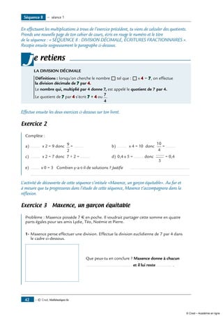 — © Cned, Mathématiques 6e42
Séquence 8 — séance 1
En effectuant les multiplications à trous de l’exercice précédent, tu viens de calculer des quotients.
Prends une nouvelle page de ton cahier de cours, écris en rouge le numéro et le titre
de la séquence : « SÉQUENCE 8 : DIVISION DÉCIMALE, ÉCRITURES FRACTIONNAIRES ».
Recopie ensuite soigneusement le paragraphe ci-dessous.
e retiens
LA DIVISION DÉCIMALE
Définitions : lorsqu’on cherche le nombre ® tel que : ® x 4 = 7, on effectue
la division décimale de 7 par 4.
Le nombre qui, multiplié par 4 donne 7, est appelé le quotient de 7 par 4.
Le quotient de 7 par 4 s’écrit 7 ÷ 4 ou
7
4
.
j
Effectue ensuite les deux exercices ci-dessous sur ton livret.
Exercice 2
Complète :
a) 	........ x 2 = 9 donc 9
2
= ........ 	 b) 	........ x 4 = 10 donc
10
4
= ........ 	
c) 	........ x 2 = 7 donc 7 ÷ 2 = ........ 	 d) 	0,4 x 5 = ........ donc
.......
5
= 0,4
e) 	........ x 0 = 3 Combien y-a-t-il de solutions ? Justifie ...................................................
	 ......................................................................................................................................
L’activité de découverte de cette séquence s’intitule «Maxence, un garçon équitable». Au fur et
à mesure que tu progresseras dans l’étude de cette séquence, Maxence t’accompagnera dans la
réflexion.
Exercice 3 Maxence, un garçon équitable
Problème : Maxence possède 7 € en poche. Il voudrait partager cette somme en quatre
parts égales pour ses amis Lydie, Téo, Noémie et Pierre.
1-	Maxence pense effectuer une division. Effectue la division euclidienne de 7 par 4 dans
le cadre ci-dessous.
		 Que peux-tu en conclure ? Maxence donne à chacun
		 ....................................... et il lui reste ............. .
© Cned – Académie en ligne
 
