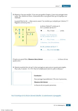 © Cned, Mathématiques 6e — 43
Séquence 8séance 1 —
2- Maxence n’est pas satisfait ! Il ne veut pas garder d’argent, il veut tout partager entre
Lydie, Téo, Noémie et Pierre. Il demande alors à son grand frère qui lui explique une
méthode.
	 Le grand frère lui dit : « Que veux-tu savoir ? Le nombre qui multiplié par 4 donne 7 ?
Regarde comment je fais : »
7 0
3 0
2 0
0
0 4
1 7 5
,
,
	 Je divise d’abord 7 unités par 4.
	 En 7, combien de fois 4 ?
		 Ë ........... fois, il reste ........... unités.
		 3 unités, c’est 30 dixièmes.
	 En 30, combien de fois 4 ?
		 Ë ........... fois, il reste ........... dixièmes.
		 2 dixièmes, c’est 20 centièmes.
		 En 20, combien de fois 4 ?
		 Ë ........... fois, il ne reste rien.
D’après son grand frère, Maxence devra donner ................................... à chacun de ses
quatre amis.
3- 	Maxime voudrait être sûr qu’il a bien partagé ses sept euros en quatre parts égales.
Pour cela, il calcule : 4 x 1,75. Pose la multiplication dans le cadre ci-dessous :
		 Conclusion :
		 Pour partager équitablement 7 € entre 4 personnes,
		 Maxence doit donner ...................................
		 à chacune de ces quatre personnes.
Voici la technique de la division décimale détaillée. Lis attentivement ce paragraphe.
© Cned – Académie en ligne
 
