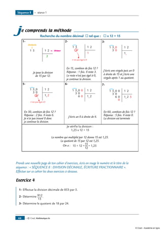 — © Cned, Mathématiques 6e44
Séquence 8 — séance 1
je comprends la méthode
Recherche du nombre décimal ® tel que : ® x 12 = 15
1-	
51 1 2
dividende
diviseur
?
2-	
5
3
1 1 2
1
n'est pas égal à 0
3-
5
3
1 0
0
,
,
1 2
1
Je pose la division
de 15 par 12.
En 15, combien de fois 12 ?
Réponse : 1 fois. Il reste 3.
Le reste n’est pas égal à 0,
je continue la division.
J’écris une virgule puis un 0
à droite de 15 et j’écris une
virgule après 1 au quotient.
5-
5
3
1 0
0
6
,
,
1 2
1 2
n'est pas égal à 0
6-
5
3
1 0
0
6
,
,
0
0
1 2
1 2
7-
5
3
1 0
0
6
,
,
0
0
0
1 2
1 2 5
En 30, combien de fois 12 ?
Réponse : 2 fois. Il reste 6.
Je n’ai pas trouvé 0 donc
je continue la division.
J’écris un 0 à droite de 6.
En 60, combien de fois 12 ?
Réponse : 5 fois. Il reste 0.
La division est terminée
Je vérifie la division :
1,25 x 12 = 15
Le nombre qui multiplié par 12 donne 15 est 1,25.
Le quotient de 15 par 12 est 1,25.
On a : 15 ÷ 12 = = 1,25
15
12
Prends une nouvelle page de ton cahier d’exercices, écris en rouge le numéro et le titre de la
séquence : « SÉQUENCE 8 : DIVISION DÉCIMALE, ÉCRITURE FRACTIONNAIRE ».
Effectue sur ce cahier les deux exercices ci-dessous.
Exercice 4
1- 	Effectue la division décimale de 853 par 5.
2- 	Détermine 912
15
.
3- 	Détermine le quotient de 18 par 24.
© Cned – Académie en ligne
 
