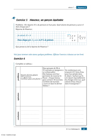 © Cned, Mathématiques 6e — 45
Séquence 8séance 1 —
Exercice 5 Maxence, un garçon équitable
Problème : On répartit 35 L de peinture en huit pots. Quel volume de peinture y aura-t-il
dans chaque pot ?
Réponse de Maxence :
Que penses-tu de la réponse de Maxence ?
Voici pour terminer cette séance quelques problèmes. Effectue l’exercice ci-dessous sur ton livret.
Exercice 6
Complète ce tableau :
problème
Quatre plumes pèsent
173 grammes.
Combien pèse une plume ?
Deux groupes de 98 et
55 touristes se rejoignent à
un embarcadère.
Des bateaux vont leur
permettre de traverser le
fleuve : chaque bateau
peut contenir 36 touristes.
Combien de touristes
y aura-t-il dans le dernier
bateau ?
Six randonneurs ont
emporté 231 litres d’eau
pour leur périple dans
le désert. Sachant qu’ils
ont réparti équitablement
les charges entre eux, quel
volume d’eau chacun
doit-il transporter ?
opérationconclusion
....................................
....................................
....................................
....................................
....................................
....................................
....................................
....................................
....................................
....................................
....................................
....................................
Je calcule 35 ÷ 8	 5
3
3 0
0
6
,
,
0
0
8
4 3 7
Dans chaque pot, il y aura 4,37 L de peinture.
© Cned – Académie en ligne
 