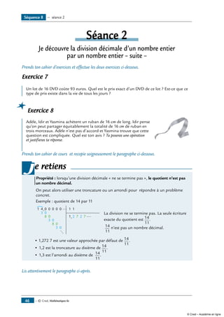 — © Cned, Mathématiques 6e46
Séance 2
Je découvre la division décimale d’un nombre entier
par un nombre entier – suite –
Prends ton cahier d’exercices et effectue les deux exercices ci-dessous.
Exercice 7
Un lot de 16 DVD coûte 93 euros. Quel est le prix exact d’un DVD de ce lot ? Est-ce que ce
type de prix existe dans la vie de tous les jours ?
Exercice 8
	
Adèle, Idir et Yasmina achètent un ruban de 16 cm de long. Idir pense
qu’on peut partager équitablement la totalité de 16 cm de ruban en
trois morceaux. Adèle n’est pas d’accord et Yasmina trouve que cette
question est compliquée. Quel est ton avis ? Tu poseras une opération
et justifieras ta réponse.
Prends ton cahier de cours et recopie soigneusement le paragraphe ci-dessous.
e retiens
Propriété : lorsqu’une division décimale « ne se termine pas », le quotient n’est pas
un nombre décimal.
On peut alors utiliser une troncature ou un arrondi pour répondre à un problème
concret.
exemple : quotient de 14 par 11
4
3
1 0
0
3 0
3 0
8
,
,
0 0 0 0
0
8 0
1 1
1 2 7 2 7
...
...
...
	
	 La division ne se termine pas. La seule écriture
	 exacte du quotient est 14
11
.
	 14
11
n’est pas un nombre décimal.
		
• 1,272 7 est une valeur approchée par défaut de 14
11
.	
•	1,2 est la troncature au dixième de 14
11
.
•	1,3 est l’arrondi au dixième de 14
11
.
j
Lis attentivement le paragraphe ci-après.
Séquence 8 — séance 2
© Cned – Académie en ligne
 