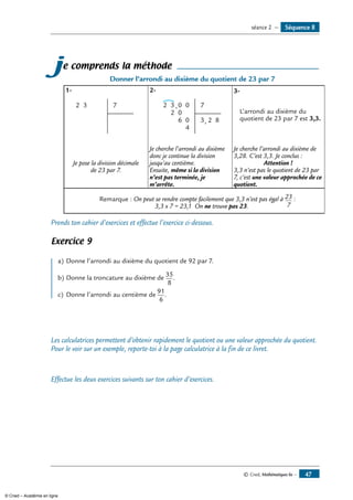© Cned, Mathématiques 6e — 47
je comprends la méthode
Donner l’arrondi au dixième du quotient de 23 par 7
1-	
32 7
2-	
3
2
2 0
0
6
,
,
0
0
4
7
3 2 8
3-
L’arrondi au dixième du
quotient de 23 par 7 est 3,3.
Je pose la division décimale
de 23 par 7.
Je cherche l’arrondi au dixième
donc je continue la division
jusqu’au centième.
Ensuite, même si la division
n’est pas terminée, je
m’arrête.
Je cherche l’arrondi au dixième de
3,28. C’est 3,3. Je conclus :
Attention !
3,3 n’est pas le quotient de 23 par
7, c’est une valeur approchée de ce
quotient.
Remarque : On peut se rendre compte facilement que 3,3 n’est pas égal à 23
7
:
3,3 x 7 = 23,1 On ne trouve pas 23.
Prends ton cahier d’exercices et effectue l’exercice ci-dessous.
Exercice 9
a)	Donne l’arrondi au dixième du quotient de 92 par 7.
b) 	Donne la troncature au dixième de
35
8
.
c) 	Donne l’arrondi au centième de
91
6
.
Les calculatrices permettent d’obtenir rapidement le quotient ou une valeur approchée du quotient.
Pour le voir sur un exemple, reporte-toi à la page calculatrice à la fin de ce livret.
Effectue les deux exercices suivants sur ton cahier d’exercices.
Séquence 8séance 2 —
© Cned – Académie en ligne
 
