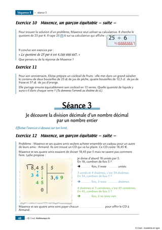 — © Cned, Mathématiques 6e48
Exercice 10 Maxence, un garçon équitable — suite —
	
Pour trouver la solution d’un problème, Maxence veut utiliser sa calculatrice. Il cherche le
quotient de 25 par 6. Il tape 25 ÷ 6 sur sa calculatrice qui affiche :
Il conclut son exercice par :
« Le quotient de 25 par 6 est 4,166 666 667. »
Que penses-tu de la réponse de Maxence ?
Exercice 11
Pour son anniversaire, Eloïse prépare un cocktail de fruits : elle met dans un grand saladier
le contenu de deux bouteilles de 25 cL de jus de pêche, quatre bouteilles de 12,5 cL de jus de
fraise et 57 cL de jus d’orange.
Elle partage ensuite équitablement son cocktail en 13 verres. Quelle quantité de liquide y
aura-t-il dans chaque verre ? (Tu donneras l’arrondi au dixième de cL).
Séance 3
Je découvre la division décimale d’un nombre décimal
par un nombre entier
Effectue l’exercice ci-dessous sur ton livret.
Exercice 12 Maxence, un garçon équitable — suite —
Problème : Maxence et ses quatre amis veulent acheter ensemble un cadeau pour un autre
de leurs amis : Armand. Ils ont trouvé un CD qui va lui plaire. Ce CD coûte 18,45 €.
Maxence et ses quatre amis essaient de diviser 18,45 par 5 mais ne savent pas comment
faire. Lydie propose :
8,
,
3
1 4
4
4
5
5
0
5
3 6 9
	 Je divise d’abord 18 unités par 5.
	 En 18, combien de fois 5 ?
Ë ........... fois, il reste ........... unités.
3 unités et 4 dixièmes, c’est 34 dixièmes.
En 34, combien de fois 5 ?
Ë ........... fois, il reste ........... dixièmes.
4 dixièmes et 5 centièmes, c’est 45 centièmes.
En 45, combien de fois 5 ?
Ë ........... fois, il ne reste rien.
Maxence et ses quatre amis vont payer chacun ............................. pour offrir le CD à
Armand.
Séquence 8 — séance 3
© Cned – Académie en ligne
 