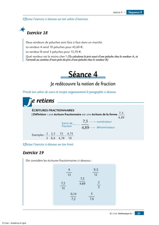 © Cned, Mathématiques 6e — 51
Effectue l’exercice ci-dessous sur ton cahier d’exercices.
Exercice 18
Deux vendeurs de peluches sont face à face dans un marché.
Le vendeur A vend 10 peluches pour 45,60 €.
Le vendeur B vend 3 peluches pour 13,70 €.
Quel vendeur est le moins cher ? (Tu calculeras le prix exact d’une peluche chez le vendeur A, et
l’arrondi au centime d’euro près du prix d’une peluche chez le vendeur B)
Séance 4
Je redécouvre la notion de fraction
Prends ton cahier de cours et recopie soigneusement le paragraphe ci-dessous.
e retiens
ÉCRITURES FRACTIONNAIRES
Définition : une écriture fractionnaire est une écriture de la forme 7,5
4,89
.
7,5
4
numérateur
barre de
fraction dénominateur,89
Exemples : 2
3
; 2 5
8 6
,
,
; 72
4 78,
; 4 75
10
, .
j
Effectue l’exercice ci-dessous sur ton livret.
Exercice 19
On considère les écritures fractionnaires ci-dessous :
2
3
0,14
7,2
9
13
7,5
4,89
9,5
12
5
7,6
7,2
15
Séquence 8séance 4 —
© Cned – Académie en ligne
 