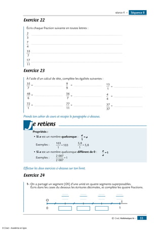 © Cned, Mathématiques 6e — 53
Exercice 22
Écris chaque fraction suivante en toutes lettres :
2
3
		..........................................................................................................	
7
4
		..........................................................................................................	
33
7
	..........................................................................................................	
17
11
	..........................................................................................................	
Exercice 23
À l’aide d’un calcul de tête, complète les égalités suivantes :
35
7
	= ..................................
9
9
	 = .................................. 13
1
	= ..................................
48
6
	= .................................. 56
7
	= .................................. 4
4
	 = ..................................
72
1
	= .................................. 77
11
	= .................................. 37
37
	= ..................................
Prends ton cahier de cours et recopie le paragraphe ci-dessous.
e retiens
Propriétés :
• Si a est un nombre quelconque : 	 a
a
1
=
	 Exemples : 	 103
1
103= 	 5 8
1
5 8
,
,= 	
• Si a est un nombre quelconque différent de 0 : 	 a
a
=1
	 Exemples : 	
2 087
2 087
1=
j
Effectue les deux exercices ci-dessous sur ton livret.
Exercice 24
1-	On a partagé un segment [OI] d’une unité en quatre segments superposables.
Écris dans les cases du dessous les écritures décimales, et complète les quatre fractions.
0
O I
1
.........
.........
.........
.........
.........
.........
.........
.........
Séquence 8séance 4 —
© Cned – Académie en ligne
 