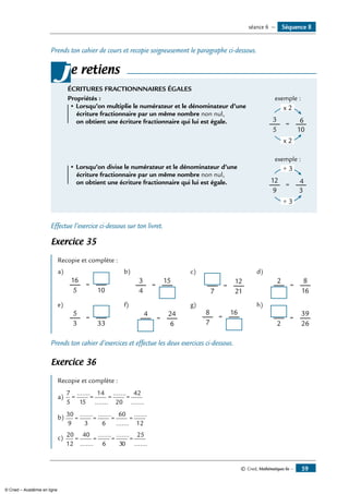 © Cned, Mathématiques 6e — 59
Prends ton cahier de cours et recopie soigneusement le paragraphe ci-dessous.
e retiens
ÉCRITURES FRACTIONNNAIRES ÉGALES
	 Propriétés :	 exemple :
• Lorsqu’on multiplie le numérateur et le dénominateur d’une 	
105
3
=
x 2
x 2
6
écriture fractionnaire par un même nombre non nul,
	 on obtient une écriture fractionnaire qui lui est égale.	
			 exemple :
• Lorsqu’on divise le numérateur et le dénominateur d’une 	
39
12
=
÷ 3
÷ 3
4
écriture fractionnaire par un même nombre non nul,
	 on obtient une écriture fractionnaire qui lui est égale.	
j
Effectue l’exercice ci-dessous sur ton livret.
Exercice 35
Recopie et complète :
a)
	
105
16
=
b)
	 15
4
3
=
c)
	 12
217
=
d)
	 8
16
2
=
e)
	
333
5
=
f)
	 24
6
4
=
g)
	 16
7
8
=
h)
	 39
262
=
Prends ton cahier d’exercices et effectue les deux exercices ci-dessous.
Exercice 36
Recopie et complète :
a)	
7
5 15
14
20
42
= = = =
.......
.......
.......
.......
b)	30
9 3 6
60
12
= = = =
....... .......
.......
.......
c)	 20
12
40
6 30
25
= = = =
.......
....... .......
.......
Séquence 8séance 6 —
© Cned – Académie en ligne
 