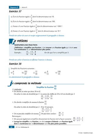 — © Cned, Mathématiques 6e60
Exercice 37
a)	Écris la fraction égale à
7
2
dont le dénominateur est 10.
b)	Écris la fraction égale à
9
4
dont le dénominateur est 100.
c)	 Existe-t-il une fraction égale à
7
8
dont le dénominateur est 1 000 ?
d)	Existe-t-il une fraction égale à
11
3
dont le dénominateur est 10 ?
Prends ton cahier de cours et recopie soigneusement le paragraphe ci-dessous.
e retiens
SIMPLIFIER UNE FRACTION
Définition : simplifier une fraction, c’est trouver une fraction égale qui s’écrit avec
un numérateur et un dénominateur plus petits.
Exemple : 	 15
18
5
6
3
3
=
×
×
=
5
6
	 On dit que l’on a simplifié par 3.
j
Prends ton cahier d’exercices et effectue l’exercice ci-dessous.
Exercice 38
Simplifie les fractions suivantes :
a)
6
4
b)
102
87
c)
15
40
d)
8
12
e)
108
45
Lis attentivement le paragraphe ci-dessous.
je comprends la méthode
Simplifier la fraction
30
421e
méthode :
• On cherche un entier qui divise 30 et 42.
	 On utilise le critère de divisibilité par 3 : la somme des chiffres de 30 et 42 est divisible par 3.
30
42
10
14
10
14
3
3
=
×
×
=
•	On cherche à simplifier de nouveau la fraction 10
14
.
	 On utilise le critère de divisibilité par 2 : 10 et 14 sont pairs.
10
14
5
7
5
7
2
2
=
×
×
=
•	On ne peut plus simplifier de nouveau
5
7
. On peut donc conclure : 30
42
5
7
=
Remarques :
•	On pouvait également simplifier directement la fraction de la façon suivante :
30
42
5
7
5
7
6
6
=
×
×
=
•	Lorsqu’on simplifie une fraction, on doit essayer d’obtenir une fraction égale
dont le numérateur et le dénominateur sont les plus petits possibles.
Séquence 8 — séance 6
© Cned – Académie en ligne
 