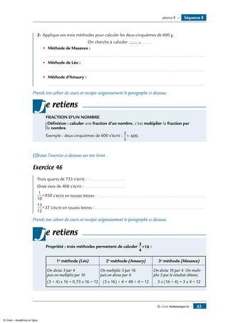 © Cned, Mathématiques 6e — 63
2-	Applique ces trois méthodes pour calculer les deux cinquièmes de 600 g.
On cherche à calculer .......
.......
.......× .
•	 Méthode de Maxence :
	 ..................................................................................................................................
•	 Méthode de Léo :
	 ..................................................................................................................................
•	 Méthode d’Amaury :
	 ..................................................................................................................................
Prends ton cahier de cours et recopie soigneusement le paragraphe ci-dessous.
e retiens
FRACTION D’UN NOMBRE
Définition : calculer une fraction d’un nombre, c’est multiplier la fraction par
le nombre.
Exemple : deux cinquièmes de 600 s’écrit :
2
5
600× .
j
Effectue l’exercice ci-dessous sur ton livret.
Exercice 46
Trois quarts de 733 s’écrit : ...............................
Onze tiers de 408 s’écrit : ..................................
1
10
950× s’écrit en toutes lettres : ............................... .........................................................
13
12
27× s’écrit en toutes lettres : ............................... ...........................................................
Prends ton cahier de cours et recopie soigneusement le paragraphe ci-dessous.
e retiens
Propriété : trois méthodes permettent de calculer
3
4
16× :
1e
méthode (Léo) 2e
méthode (Amaury) 3e
méthode (Maxence)
On divise 3 par 4
puis on multiplie par 16
(3 ÷ 4) x 16 = 0,75 x 16 = 12
On multiplie 3 par 16
puis on divise par 4.
(3 x 16) ÷ 4 = 48 ÷ 4 = 12
On divise 16 par 4. On multip-
plie 3 par le résultat obtenu.
3 x (16 ÷ 4) = 3 x 4 = 12
j
Séquence 8séance 8 —
© Cned – Académie en ligne
 
