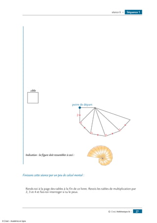 © Cned, Mathématiques 6e — 27
2
cible
point de départ
Indication : la figure doit ressembler à ceci :	
Finissons cette séance par un peu de calcul mental :
Rends-toi à la page des tables à la fin de ce livret. Revois les tables de multiplication par
2, 3 et 4 et fais-toi interroger si tu le peux.
Séquence 1séance 6 —
© Cned – Académie en ligne
 