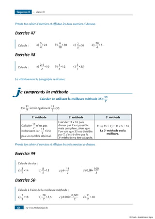 — © Cned, Mathématiques 6e64
Prends ton cahier d’exercices et effectue les deux exercices ci-dessous.
Exercice 47
Calcule : a)
5
4
24× b) 6
10
50× c) 2
5
30× d)
28
4
5×
Exercice 48
Calcule : a)
2 6
2
10
,
× b)
1
3
12× c)
3
7
35×
Lis attentivement le paragraphe ci-dessous.
je comprends la méthode
Calculer en utilisant la meilleure méthode 35
11
7
×
35
11
7
× s’écrit également
11
7
35× .
1e
méthode 2e
méthode 3e
méthode
Calculer
11
7
n’est pas
intéressant car
11
7
n’est
pas un nombre décimal.
Calculer 11 x 35 puis
diviser par 7 est possible
mais complexe, alors que
l’on voit que 35 est divisible
par 7, c’est-à-dire que la
3e
méthode va être adaptée.
11 x (35 ÷ 7) = 11 x 5 = 55
La 3e
méthode est la
meilleure.
Prends ton cahier d’exercices et effectue les trois exercices ci-dessous.
Exercice 49
Calcule de tête :
a)
3
7
14× b)
8
5
15× c) 6
11
2
× d) 0 09
100
3
, ×
Exercice 50
Calcule à l’aide de la meilleure méthode :
a)
2
3
18× b)
28
7
3 5× , c) 8 000
0 001
2
×
,
d)
11
7
28×
Séquence 8 — séance 8
© Cned – Académie en ligne
 