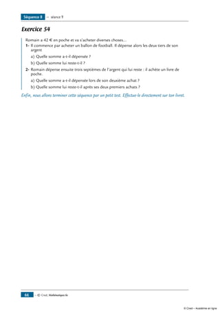 — © Cned, Mathématiques 6e66
Exercice 54
Romain a 42 € en poche et va s’acheter diverses choses...
1-	Il commence par acheter un ballon de football. Il dépense alors les deux tiers de son
argent
a)	Quelle somme a-t-il dépensée ?
b)	Quelle somme lui reste-t-il ?
2-	Romain dépense ensuite trois septièmes de l’argent qui lui reste : il achète un livre de
poche.
a)	Quelle somme a-t-il dépensée lors de son deuxième achat ?
b)	Quelle somme lui reste-t-il après ses deux premiers achats ?
Enfin, nous allons terminer cette séquence par un petit test. Effectue-le directement sur ton livret.
Séquence 8 — séance 9
© Cned – Académie en ligne
 