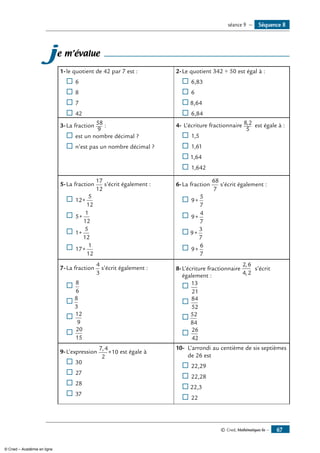 © Cned, Mathématiques 6e — 67
Séquence 8séance 9 —
je m’évalue
1-	le quotient de 42 par 7 est :
® 	6
® 	8
® 	7
® 	42
2-	Le quotient 342 ÷ 50 est égal à :
® 	6,83
® 	6
® 8,64
® 	6,84
3-	La fraction 58
9
:
® 	est un nombre décimal ?
® 	n’est pas un nombre décimal ?
4-	L’écriture fractionnaire 8 2
5
, est égale à :
® 	1,5
® 	1,61
® 1,64
® 	1,642
5-	La fraction
17
12
s’écrit également :
® 	12
5
12
+
® 	5
1
12
+
® 	1
5
12
+
® 	17
1
12
+
6-	La fraction
68
7
s’écrit également :
® 	9
5
7
+
® 	9
4
7
+
® 9
3
7
+
® 	9
6
7
+
7-	La fraction
4
3
s’écrit également :
® 	
8
6
® 8
3
	
® 	
12
9
® 	
20
15
8-	L’écriture fractionnaire
2 6
4 2
,
,
s’écrit
également :
® 	
13
21
® 	
84
52
® 52
84
® 	
26
42
9-	L’expression
7 4
2
10
,
× est égale à
® 	30
® 	27
® 	28
® 	37
10-	 L’arrondi au centième de six septièmes
	 de 26 est
® 	22,29
® 	22,28
® 22,3
® 	22
© Cned – Académie en ligne
 