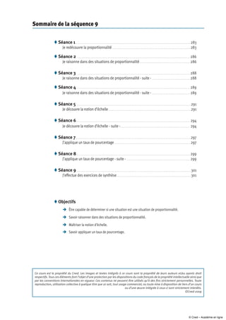 Sommaire de la séquence 9
Séance 1  .  .  .  .  .  .  .  .  .  .  .  .  .  .  .  .  .  .  .  .  .  .  .  .  .  .  .  .  .  .  .  .  .  .  .  .  .  .  .  .  .  .  .  .  .  .  .  .  .  .  .  .  .  .  .  .  .  .  .  .  .  .  .  .  .  .  .  .  .  .  .  .  .  .  .  .  .  .  .  .  .  .  .  .  .  .  .  .  .  .  .  .  .  .  .  .  .  .  . 283
Je redécouvre la proportionnalité . .  .  .  .  .  .  .  .  .  .  .  .  .  .  .  .  .  .  .  .  .  .  .  .  .  .  .  .  .  .  .  .  .  .  .  .  .  .  .  .  .  .  .  .  .  .  .  .  .  .  .  .  .  .  .  .  .  .  .  .  .  .  .  .  .  .  .  .  .  . 283
Séance 2  . .  .  .  .  .  .  .  .  .  .  .  .  .  .  .  .  .  .  .  .  .  .  .  .  .  .  .  .  .  .  .  .  .  .  .  .  .  .  .  .  .  .  .  .  .  .  .  .  .  .  .  .  .  .  .  .  .  .  .  .  .  .  .  .  .  .  .  .  .  .  .  .  .  .  .  .  .  .  .  .  .  .  .  .  .  .  .  .  .  .  .  .  .  .  .  .  .  . 286
Je raisonne dans des situations de proportionnalité .  .  .  .  .  .  .  .  .  .  .  .  .  .  .  .  .  .  .  .  .  .  .  .  .  .  .  .  .  .  .  .  .  .  .  .  .  .  .  .  .  .  .  . 286
Séance 3  .  .  .  .  .  .  .  .  .  .  .  .  .  .  .  .  .  .  .  .  .  .  .  .  .  .  .  .  .  .  .  .  .  .  .  .  .  .  .  .  .  .  .  .  .  .  .  .  .  .  .  .  .  .  .  .  .  .  .  .  .  .  .  .  .  .  .  .  .  .  .  .  .  .  .  .  .  .  .  .  .  .  .  .  .  .  .  .  .  .  .  .  .  .  .  .  .  .  . 288
Je raisonne dans des situations de proportionnalité - suite -  .  .  .  .  .  .  .  .  .  .  .  .  .  .  .  .  .  .  .  .  .  .  .  .  .  .  .  .  .  .  .  .  . 288
Séance 4  . .  .  .  .  .  .  .  .  .  .  .  .  .  .  .  .  .  .  .  .  .  .  .  .  .  .  .  .  .  .  .  .  .  .  .  .  .  .  .  .  .  .  .  .  .  .  .  .  .  .  .  .  .  .  .  .  .  .  .  .  .  .  .  .  .  .  .  .  .  .  .  .  .  .  .  .  .  .  .  .  .  .  .  .  .  .  .  .  .  .  .  .  .  .  .  .  .  . 289
Je raisonne dans des situations de proportionnalité - suite -  .  .  .  .  .  .  .  .  .  .  .  .  .  .  .  .  .  .  .  .  .  .  .  .  .  .  .  .  .  .  .  .  . 289
Séance 5 .  .  .  .  .  .  .  .  .  .  .  .  .  .  .  .  .  .  .  .  .  .  .  .  .  .  .  .  .  .  .  .  .  .  .  .  .  .  .  .  .  .  .  .  .  .  .  .  .  .  .  .  .  .  .  .  .  .  .  .  .  .  .  .  .  .  .  .  .  .  .  .  .  .  .  .  .  .  .  .  .  .  .  .  .  .  .  .  .  .  .  .  .  .  .  .  .  .  .  . 291
Je découvre la notion d’échelle  .  .  .  .  .  .  .  .  .  .  .  .  .  .  .  .  .  .  .  .  .  .  .  .  .  .  .  .  .  .  .  .  .  .  .  .  .  .  .  .  .  .  .  .  .  .  .  .  .  .  .  .  .  .  .  .  .  .  .  .  .  .  .  .  .  .  .  .  .  .  . 291
Séance 6 . .  .  .  .  .  .  .  .  .  .  .  .  .  .  .  .  .  .  .  .  .  .  .  .  .  .  .  .  .  .  .  .  .  .  .  .  .  .  .  .  .  .  .  .  .  .  .  .  .  .  .  .  .  .  .  .  .  .  .  .  .  .  .  .  .  .  .  .  .  .  .  .  .  .  .  .  .  .  .  .  .  .  .  .  .  .  .  .  .  .  .  .  .  .  .  .  .  .  . 294
Je découvre la notion d’échelle - suite - .  .  .  .  .  .  .  .  .  .  .  .  .  .  .  .  .  .  .  .  .  .  .  .  .  .  .  .  .  .  .  .  .  .  .  .  .  .  .  .  .  .  .  .  .  .  .  .  .  .  .  .  .  .  .  .  .  .  .  .  . 294
Séance 7 .  .  .  .  .  .  .  .  .  .  .  .  .  .  .  .  .  .  .  .  .  .  .  .  .  .  .  .  .  .  .  .  .  .  .  .  .  .  .  .  .  .  .  .  .  .  .  .  .  .  .  .  .  .  .  .  .  .  .  .  .  .  .  .  .  .  .  .  .  .  .  .  .  .  .  .  .  .  .  .  .  .  .  .  .  .  .  .  .  .  .  .  .  .  .  .  .  .  .  . 297
J’applique un taux de pourcentage . .  .  .  .  .  .  .  .  .  .  .  .  .  .  .  .  .  .  .  .  .  .  .  .  .  .  .  .  .  .  .  .  .  .  .  .  .  .  .  .  .  .  .  .  .  .  .  .  .  .  .  .  .  .  .  .  .  .  .  .  .  .  .  .  .  . 297
Séance 8 .  .  .  .  .  .  .  .  .  .  .  .  .  .  .  .  .  .  .  .  .  .  .  .  .  .  .  .  .  .  .  .  .  .  .  .  .  .  .  .  .  .  .  .  .  .  .  .  .  .  .  .  .  .  .  .  .  .  .  .  .  .  .  .  .  .  .  .  .  .  .  .  .  .  .  .  .  .  .  .  .  .  .  .  .  .  .  .  .  .  .  .  .  .  .  .  .  .  . 299
J’applique un taux de pourcentage - suite - . . . . . . . . . . . . . . . . . . . . . . . . . . . . . . . . . . . . . . . . . . . . . . . . . . . . . . . 299
Séance 9 . .  .  .  .  .  .  .  .  .  .  .  .  .  .  .  .  .  .  .  .  .  .  .  .  .  .  .  .  .  .  .  .  .  .  .  .  .  .  .  .  .  .  .  .  .  .  .  .  .  .  .  .  .  .  .  .  .  .  .  .  .  .  .  .  .  .  .  .  .  .  .  .  .  .  .  .  .  .  .  .  .  .  .  .  .  .  .  .  .  .  .  .  .  .  .  .  .  .  . 301
J’effectue des exercices de synthèse .  .  .  .  .  .  .  .  .  .  .  .  .  .  .  .  .  .  .  .  .  .  .  .  .  .  .  .  .  .  .  .  .  .  .  .  .  .  .  .  .  .  .  .  .  .  .  .  .  .  .  .  .  .  .  .  .  .  .  .  .  .  .  . 301









Ce cours est la propriété du Cned. Les images et textes intégrés à ce cours sont la propriété de leurs auteurs et/ou ayants droit
respectifs. Tous ces éléments font l’objet d’une protection par les dispositions du code français de la propriété intellectuelle ainsi que
par les conventions internationales en vigueur. Ces contenus ne peuvent être utilisés qu’à des fins strictement personnelles. Toute
reproduction, utilisation collective à quelque titre que ce soit, tout usage commercial, ou toute mise à disposition de tiers d’un cours
ou d’une œuvre intégrée à ceux-ci sont strictement interdits.
©Cned-2009
Objectifs
	 être capable de déterminer si une situation est une situation de proportionnalité.
	Savoir raisonner dans des situations de proportionnalité.
	Maîtriser la notion d’échelle.
	Savoir appliquer un taux de pourcentage.

© Cned – Académie en ligne
 