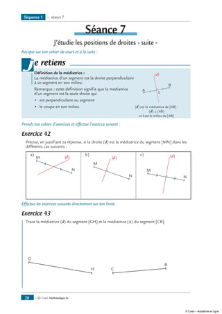 — © Cned, Mathématiques 6e28
Séance 7
J’étudie les positions de droites - suite -
Recopie sur ton cahier de cours et à la suite :
Définition de la médiatrice :
La médiatrice d’un segment est la droite perpendiculaire 	
A
B
(d)
I
à ce segment en son milieu.
Remarque : cette définition signifie que la médiatrice
d’un segment est la seule droite qui
•	 est perpendiculaire au segment
•	 le coupe en son milieu.	 (d) est la médiatrice de [AB] :
		 (d) ⊥ (AB)
	 	 et I est le milieu de [AB]
je retiens
Prends ton cahier d’exercices et effectue l’exercice suivant :
Exercice 42
Précise, en justifiant ta réponse, si la droite (d) est la médiatrice du segment [MN] dans les
différents cas suivants :
a)	
M
N
(d)
b)	
M
N
(d)
c) 	
M
N
(d)
Effectue les exercices suivants directement sur ton livret.
Exercice 43
Trace la médiatrice (d) du segment [GH] et la médiatrice (Δ) du segment [CB].
G
H
	
C
B
Séquence 1 — séance 7
© Cned – Académie en ligne
 