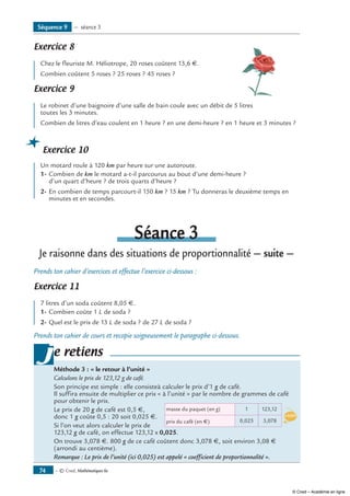 — © Cned, Mathématiques 6e74
Exercice 8 	
Chez le fleuriste M. Héliotrope, 20 roses coûtent 13,6 €.
Combien coûtent 5 roses ? 25 roses ? 45 roses ?
Exercice 9 	
Le robinet d’une baignoire d’une salle de bain coule avec un débit de 5 litres
toutes les 3 minutes.
Combien de litres d’eau coulent en 1 heure ? en une demi-heure ? en 1 heure et 3 minutes ?
Exercice 10
Un motard roule à 120 km par heure sur une autoroute.
1-	Combien de km le motard a-t-il parcourus au bout d’une demi-heure ?
d’un quart d’heure ? de trois quarts d’heure ?
2-	En combien de temps parcourt-il 150 km ? 15 km ? Tu donneras le deuxième temps en
minutes et en secondes.
Séance 3
Je raisonne dans des situations de proportionnalité — suite —
Prends ton cahier d’exercices et effectue l’exercice ci-dessous :
Exercice 11 	
7 litres d’un soda coûtent 8,05 €.
1-	Combien coûte 1 L de soda ?
2-	Quel est le prix de 13 L de soda ? de 27 L de soda ?
Prends ton cahier de cours et recopie soigneusement le paragraphe ci-dessous.
e retiens
Méthode 3 : « le retour à l’unité »	
Calculons le prix de 123,12 g de café.
Son principe est simple : elle consisteà calculer le prix d’1 g de café.
Il suffira ensuite de multiplier ce prix « à l’unité » par le nombre de grammes de café
pour obtenir le prix.	
prix du café (en �) 3,0780,025
123,121masse du paquet (en g)
x0,025
Le prix de 20 g de café est 0,5 €,
donc 1 g coûte 0,5 : 20 soit 0,025 €.
Si l’on veut alors calculer le prix de
123,12 g de café, on effectue 123,12 x 0,025.
On trouve 3,078 €. 800 g de ce café coûtent donc 3,078 €, soit environ 3,08 €
(arrondi au centième).
Remarque : Le prix de l’unité (ici 0,025) est appelé « coefficient de proportionnalité ».
j
Séquence 9 — séance 3
© Cned – Académie en ligne
 