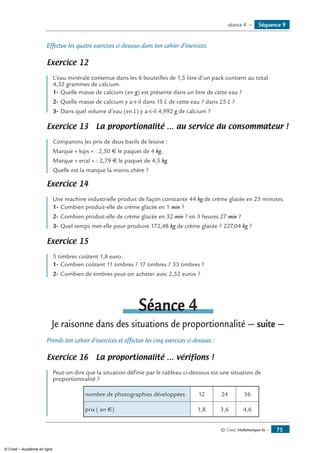 © Cned, Mathématiques 6e — 75
Effectue les quatre exercices ci-dessous dans ton cahier d’exercices.
Exercice 12 	
L’eau minérale contenue dans les 6 bouteilles de 1,5 litre d’un pack contient au total
4,32 grammes de calcium.
1-	Quelle masse de calcium (en g) est présente dans un litre de cette eau ?
2-	Quelle masse de calcium y a-t-il dans 15 L de cette eau ? dans 25 L ?
3-	Dans quel volume d’eau (en L) y a-t-il 4,992 g de calcium ?
Exercice 13 La proportionalité … au service du consommateur !
Comparons les prix de deux barils de lessive :
Marque « kips » : 2,50 € le paquet de 4 kg.
Marque « erial » : 2,79 € le paquet de 4,5 kg.
Quelle est la marque la moins chère ?
Exercice 14 	
Une machine industrielle produit de façon constante 44 kg de crème glacée en 25 minutes.
1-	Combien produit-elle de crème glacée en 1 min ?
2-	Combien produit-elle de crème glacée en 32 min ? en 3 heures 27 min ?
3-	Quel temps met-elle pour produire 172,48 kg de crème glacée ? 227,04 kg ?
Exercice 15 	
5 timbres coûtent 1,8 euro.
1-	Combien coûtent 11 timbres ? 17 timbres ? 33 timbres ?
2-	Combien de timbres peut-on acheter avec 2,52 euros ?
Séance 4
Je raisonne dans des situations de proportionnalité — suite —
Prends ton cahier d’exercices et effectue les cinq exercices ci-dessous :
Exercice 16 La proportionalité … vérifions !
Peut-on dire que la situation définie par le tableau ci-dessous est une situation de
proportionnalité ?
nombre de photographies développées 12 24 36
prix ( en €) 1,8 3,6 4,6
Séquence 9séance 4 —
© Cned – Académie en ligne
 