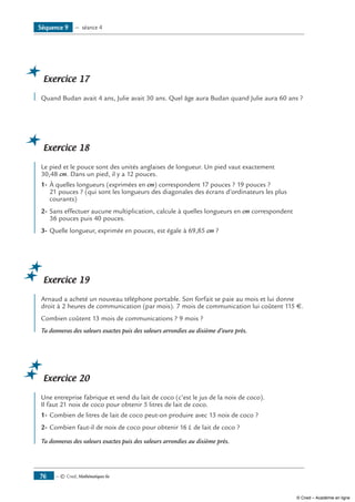 — © Cned, Mathématiques 6e76
Exercice 17
Quand Budan avait 4 ans, Julie avait 30 ans. Quel âge aura Budan quand Julie aura 60 ans ?
Exercice 18
Le pied et le pouce sont des unités anglaises de longueur. Un pied vaut exactement
30,48 cm. Dans un pied, il y a 12 pouces.
1-	À quelles longueurs (exprimées en cm) correspondent 17 pouces ? 19 pouces ?
21 pouces ? (qui sont les longueurs des diagonales des écrans d’ordinateurs les plus
courants)
2-	Sans effectuer aucune multiplication, calcule à quelles longueurs en cm correspondent
36 pouces puis 40 pouces.
3-	Quelle longueur, exprimée en pouces, est égale à 69,85 cm ?
Exercice 19
Arnaud a acheté un nouveau téléphone portable. Son forfait se paie au mois et lui donne
droit à 2 heures de communication (par mois). 7 mois de communication lui coûtent 115 €.
Combien coûtent 13 mois de communications ? 9 mois ?
Tu donneras des valeurs exactes puis des valeurs arrondies au dixième d’euro près.
Exercice 20
Une entreprise fabrique et vend du lait de coco (c’est le jus de la noix de coco).
Il faut 21 noix de coco pour obtenir 5 litres de lait de coco.
1-	Combien de litres de lait de coco peut-on produire avec 13 noix de coco ?
2-	Combien faut-il de noix de coco pour obtenir 16 L de lait de coco ?
Tu donneras des valeurs exactes puis des valeurs arrondies au dixième près.
Séquence 9 — séance 4
© Cned – Académie en ligne
 